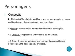 Conceção  4.1   Redonda  (Modelada) - Modifica o seu comportamento ao longo da história e mostra-se cada vez mais complexa. 4.2   Plana  – Nunca evolui nem revela densidade psicológica. 4.3  Coletiva  – Representa um conjunto de indivíduos. 4.4  Tipo  – É uma personagem que representa as qualidades/ defeitos de uma classe social/ profissão. 