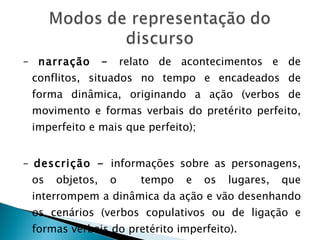 –  narração -  relato de acontecimentos e de conflitos, situados no tempo e encadeados de forma dinâmica, originando a ação (verbos de movimento e formas verbais do pretérito perfeito, imperfeito e mais que perfeito); –  descrição -  informações sobre as personagens, os objetos, o  tempo e os lugares, que interrompem a dinâmica da ação e vão desenhando os cenários (verbos copulativos ou de ligação e formas verbais do pretérito imperfeito). 
