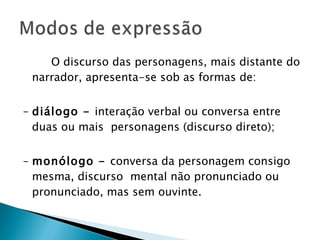 O discurso das personagens, mais distante do narrador, apresenta-se sob as formas de:  –  diálogo -  interação verbal ou conversa entre duas ou mais  personagens (discurso direto);  –  monólogo -  conversa da personagem consigo mesma, discurso  mental não pronunciado ou pronunciado, mas sem ouvinte.  