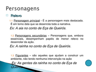 Relevo  1.1   Personagem principal  - É a personagem mais destacada. É em torno dela que se desenrola toda a narrativa . Ex: A aia no conto de Eça de Queirós. 1.2  Personagens secundárias  – Personagens que, embora essenciais, desempenham papéis de menor relevo no desenrolar da ação. Ex: A rainha no conto de Eça de Queirós. 1.3   Figurantes  – são aqueles que ajudam a construir um ambiente, não tendo nenhuma intervenção na ação Ex: As gentes da rainha no conto de Eça de Queirós. 