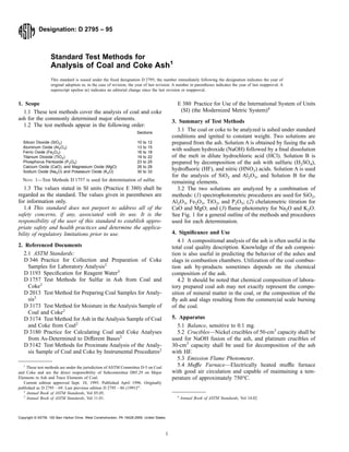 Designation: D 2795 – 95
Standard Test Methods for
Analysis of Coal and Coke Ash1
This standard is issued under the fixed designation D 2795; the number immediately following the designation indicates the year of
original adoption or, in the case of revision, the year of last revision. A number in parentheses indicates the year of last reapproval. A
superscript epsilon (e) indicates an editorial change since the last revision or reapproval.
1. Scope
1.1 These test methods cover the analysis of coal and coke
ash for the commonly determined major elements.
1.2 The test methods appear in the following order:
Sections
Silicon Dioxide (SiO2) 10 to 12
Aluminum Oxide (Al2O3) 13 to 15
Ferric Oxide (Fe2O3) 16 to 18
Titanium Dioxide (TiO2) 19 to 22
Phosphorus Pentoxide (P2O5) 23 to 25
Calcium Oxide (CaO), and Magnesium Oxide (MgO) 26 to 29
Sodium Oxide (Na2O) and Potassium Oxide (K2O) 30 to 33
NOTE 1—Test Methods D 1757 is used for determination of sulfur.
1.3 The values stated in SI units (Practice E 380) shall be
regarded as the standard. The values given in parentheses are
for information only.
1.4 This standard does not purport to address all of the
safety concerns, if any, associated with its use. It is the
responsibility of the user of this standard to establish appro-
priate safety and health practices and determine the applica-
bility of regulatory limitations prior to use.
2. Referenced Documents
2.1 ASTM Standards:
D 346 Practice for Collection and Preparation of Coke
Samples for Laboratory Analysis2
D 1193 Specification for Reagent Water3
D 1757 Test Methods for Sulfur in Ash from Coal and
Coke2
D 2013 Test Method for Preparing Coal Samples for Analy-
sis2
D 3173 Test Method for Moisture in the Analysis Sample of
Coal and Coke2
D 3174 Test Method for Ash in the Analysis Sample of Coal
and Coke from Coal2
D 3180 Practice for Calculating Coal and Coke Analyses
from As-Determined to Different Bases2
D 5142 Test Methods for Proximate Analysis of the Analy-
sis Sample of Coal and Coke by Instrumental Procedures2
E 380 Practice for Use of the International System of Units
(SI) (the Modernized Metric System)4
3. Summary of Test Methods
3.1 The coal or coke to be analyzed is ashed under standard
conditions and ignited to constant weight. Two solutions are
prepared from the ash. Solution A is obtained by fusing the ash
with sodium hydroxide (NaOH) followed by a final dissolution
of the melt in dilute hydrochloric acid (HCl). Solution B is
prepared by decomposition of the ash with sulfuric (H2SO4),
hydrofluoric (HF), and nitric (HNO3) acids. Solution A is used
for the analysis of SiO2 and Al2O3, and Solution B for the
remaining elements.
3.2 The two solutions are analyzed by a combination of
methods: (1) spectrophotometric procedures are used for SiO2,
Al2O3, Fe2O3, TiO2, and P2O5; (2) chelatometric titration for
CaO and MgO; and (3) flame photometry for Na2O and K2O.
See Fig. 1 for a general outline of the methods and procedures
used for each determination.
4. Significance and Use
4.1 A compositional analysis of the ash is often useful in the
total coal quality description. Knowledge of the ash composi-
tion is also useful in predicting the behavior of the ashes and
slags in combustion chambers. Utilization of the coal combus-
tion ash by-products sometimes depends on the chemical
composition of the ash.
4.2 It should be noted that chemical composition of labora-
tory prepared coal ash may not exactly represent the compo-
sition of mineral matter in the coal, or the composition of the
fly ash and slags resulting from the commercial scale burning
of the coal.
5. Apparatus
5.1 Balance, sensitive to 0.1 mg.
5.2 Crucibles—Nickel crucibles of 50-cm3
capacity shall be
used for NaOH fusion of the ash, and platinum crucibles of
30-cm3
capacity shall be used for decomposition of the ash
with HF.
5.3 Emission Flame Photometer.
5.4 Muffle Furnace—Electrically heated muffle furnace
with good air circulation and capable of maintaining a tem-
perature of approximately 750°C.
1
These test methods are under the jurisdiction of ASTM Committee D-5 on Coal
and Coke and are the direct responsibility of Subcommittee D05.29 on Major
Elements in Ash and Trace Elements of Coal.
Current edition approved Sept. 10, 1995. Published April 1996. Originally
published as D 2795 – 69. Last previous edition D 2795 – 86 (1991)e1
.
2
Annual Book of ASTM Standards, Vol 05.05.
3
Annual Book of ASTM Standards, Vol 11.01. 4
Annual Book of ASTM Standards, Vol 14.02.
1
Copyright © ASTM, 100 Barr Harbor Drive, West Conshohocken, PA 19428-2959, United States.
 