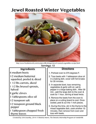 Jewel Roasted Winter Vegetables
http://www.foodnetwork.com/recipes/ellie-krieger/jewel-roasted-vegetables-recipe.html
Servings: 12
Ingredients
4 medium beets
1/2 medium butternut
squashed, peeled & diced
1 1/2 lbs carrots, diced
1 1/2 lbs brussel sprouts,
halved
8 garlic cloves
3 Tablespoons olive oil
1/2 teaspoon salt
1/2 teaspoon ground black
pepper
1 Tablespoon chopped fresh
thyme leaves
Directions
1. Preheat oven to 375 degrees F.
2. Toss beets with 1 tablespoon olive oil
in a baking dish, cover with foil & bake
for 30 minutes.
3. In separate bowl, toss remaining
vegetables & garlic with oil, salt &
pepper in a large baking dish.. After 30
min., add the large dish to the oven &
cook for 1 hour, stirring at least twice.
4. Remove the beets from the oven &
place on a cutting board to cool. Once
cooled, peel & cut into 1 inch pieces.
5. During this time, stir in the thyme to the
mixed vegetable dish, cook another 10
minutes, then remove from oven and
toss with beets.
Created by: Erin Lisemby, 2014-15 Dietetic Intern, The Dietetic Internship Program at Vanderbilt
 