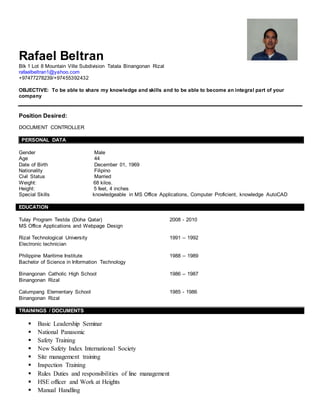 Rafael Beltran
Blk 1 Lot 8 Mountain Ville Subdivision Tatala Binangonan Rizal
rafaelbeltran1@yahoo.com
+97477278239/+97455392432
OBJECTIVE: To be able to share my knowledge and skills and to be able to become an integral part of your
company
Position Desired:
DOCUMENT CONTROLLER
PERSONAL DATA
Gender Male
Age 44
Date of Birth December 01, 1969
Nationality Filipino
Civil Status Married
Weight: 68 kilos.
Height: 5 feet, 4 inches
Special Skills knowledgeable in MS Office Applications, Computer Proficient, knowledge AutoCAD
EDUCATION
Tulay Program Testda (Doha Qatar) 2008 - 2010
MS Office Applications and Webpage Design
Rizal Technological University 1991 – 1992
Electronic technician
Philippine Maritime Institute 1988 – 1989
Bachelor of Science in Information Technology
Binangonan Catholic High School 1986 – 1987
Binangonan Rizal
Calumpang Elementary School 1985 - 1986
Binangonan Rizal
TRAININGS / DOCUMENTS
 Basic Leadership Seminar
 National Panasonic
 Safety Training
 New Safety Index International Society
 Site management training
 Inspection Training
 Rules Duties and responsibilities of line management
 HSE officer and Work at Heights
 Manual Handling
 