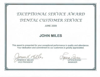 TXCTPTIONM ST'RYICT J)VJ'R1J
1JTNTM CllSTOMT'R ST'RYICT
JUNE 2009
JOHN MILES
This award is presented for your exceptional performance in quality and attendance.
Your dedication and commitment to our customers is greatly appreciated .
. ~
'JENEEN K. MILLER
VICE PRESIDENT
LETICIA ELiCIO
MANAGER
 