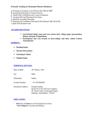 Presently working in Chamunda Pharma Machinery
a. Working in Company own Software like ERP & MRP
b. Issuing the Drawings to Concern Person.
c. Build a Bill of Material who is used in Machine.
f. Creating SJO and Planning Entry Done.
g. Machine Assembly Drawings
h. Preparing the Validation Documents like Manual, DQ, IQ & OQ.
i. Spare Parts Related work
AWARDS RECEIVED:
 Led School/College team and won various inter college paper presentation,
Debate and quiz Competitions.
 Participated and won awards in inter-college and inter school Cricket
Tournaments
HOBBIES:-
• Reading books
• Interior Decorations
• Listening to Music
• Singing Songs
PERSONAL DETAILS
Date of Birth : 28th
March, 1984
Sex : Male
Nationality : Indian
Contact Number : +91-7874866899
Permanent Address : Gunjan Pandya
Sector No 5/A/8, B/h Jay Complex,
Nr. Water Tank, Vivekanand Nagar,
Hathijan, Ahmedabad - 382445
EDUCATION:
- Bachelor of Commerce from Gujarat University
Core Subjects: Account and Statistic
 