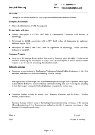 Cell : +91-9922390658
Swapnil Nanang Email : ss.nanang93@gmail.com
Strengths:
Analytical and innovative minded, team player and flexible in interpersonal relations;
Computer Knowledge:
• Microsoft Office (Excel, World, Power point)
Co-curricular activities:
• Actively participated in PROBE 2K12 held in Padmbhushan Vasantdada Patil Institute of
Technology.
• Participated in QUIZE competition held in D.Y. Patil collage of Engineering & technology
Kolhapur. In year 2014.
• Participated in PAPER PRESENTATION in Department of Technology, Shivaji University,
Kolhapur in year 2014.
Academic Projects:
• Bachelor of Technology degree project: Ink recovery from row paper (deinking). Saving sacred
resources and saving our environment is today’s need. By deinking lots of printed materials can be
recycled to use it while not consuming the natural resources.
Industrial training:
• Completed in-plant training in ‘Dudhaganga Vedhaganga Sahakari Sakhar Karkhana, pvt. ltd., Dist.
Kolhapur, MS in Process study and marketing, duration 15 days.
The sugar factory collects sugar cane from farmers to processes sugar cane to produce white sugar.
In this industry I observed and studied many operations starting from cane receiving and unloading
it from the transport vehicles to the loading finished product in the storage area.
• Completed in-plant training in process from ‘Rashtriya Chemicals and Fertilizers’, Chembur,
Mumbai, duration 5days.
Rashtriya chemical fertilizer is one of the leading fertilizer manufacturing companies. In this training,
I learned production of Urea from ammonia and carbon dioxide. It was great experience to relate
theories to the actual manufacturing.
Place: - Regard
Date: - Swapnil S. Nanang
Page 2 of 2
 
