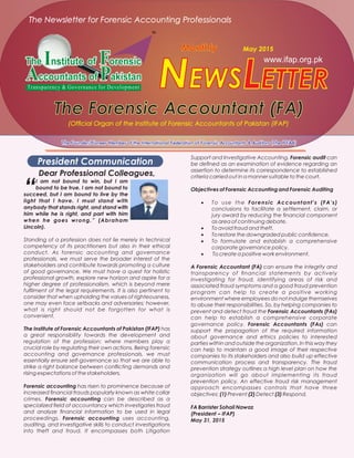 www.ifap.org.pk
LETTERNEWS
The Forensic Accountant (FA)The Forensic Accountant (FA)
Monthly May 2015
The Founder/Pioneer Member of the International Federation of Forensic Accountants & Auditors (The IFFAA)The Founder/Pioneer Member of the International Federation of Forensic Accountants & Auditors (The IFFAA)
The Newsletter for Forensic Accounting Professionals
(Ofﬁcial Organ of the Institute of Forensic Accountants of Pakistan (IFAP)
President Communication
Dear Professional Colleagues,
“
I am not bound to win, but I am
bound to be true. I am not bound to
succeed, but I am bound to live by the
light that I have. I must stand with
anybody that stands right, and stand with
him while he is right, and part with him
when he goes wrong.” (Abraham
Lincoln).
Standing of a profession does not lie merely in technical
competency of its practitioners but also in their ethical
conduct. As forensic accounting and governance
professionals, we must serve the broader interest of the
stakeholders and contribute towards promoting a culture
of good governance. We must have a quest for holistic
professional growth, explore new horizon and aspire for a
higher degree of professionalism, which is beyond mere
fulﬁlment of the legal requirements. It is also pertinent to
consider that when upholding the values of righteousness,
one may even face setbacks and adversaries; however,
what is right should not be forgotten for what is
convenient.
The Institute of Forensic Accountants of Pakistan (IFAP) has
a great responsibility towards the development and
regulation of the profession; where members play a
crucial role by regulating their own actions. Being forensic
accounting and governance professionals, we must
essentially ensure self-governance so that we are able to
strike a right balance between conﬂicting demands and
rising expectations of the stakeholders.
Forensic accounting has risen to prominence because of
increased ﬁnancial frauds popularly known as white collar
crimes. Forensic accounting can be described as a
specialized ﬁeld of accountancy which investigates fraud
and analyze ﬁnancial information to be used in legal
proceedings. Forensic accounting uses accounting,
auditing, and investigative skills to conduct investigations
into theft and fraud. It encompasses both Litigation
Support and Investigative Accounting. Forensic audit can
be deﬁned as an examination of evidence regarding an
assertion to determine its correspondence to established
criteria carried out in a manner suitable to the court.
Objectives of Forensic Accounting and Forensic Auditing
 To use the Forensic Accountant's (FA's)
conclusions to facilitate a settlement, claim, or
jury award by reducing the ﬁnancial component
as area of continuing debate.
 To avoid fraud and theft.
 To restore the downgraded public conﬁdence.
 To formulate and establish a comprehensive
corporate governance policy.
 To create a positive work environment.
A Forensic Accountant (FA) can ensure the integrity and
transparency of ﬁnancial statements by actively
investigating for fraud, identifying areas of risk and
associated fraud symptoms and a good fraud prevention
program can help to create a positive working
environment where employees do not indulge themselves
to abuse their responsibilities. So, by helping companies to
prevent and detect fraud the Forensic Accountants (FAs)
can help to establish a comprehensive corporate
governance policy. Forensic Accountants (FAs) can
support the propagation of the required information
about governance and ethics policies to interested
parties within and outside the organization. In this way they
can help to maintain a good image of their respective
companies to its stakeholders and also build up effective
communication process and transparency. The fraud
prevention strategy outlines a high level plan on how the
organization will go about implementing its fraud
prevention policy. An effective fraud risk management
approach encompasses controls that have three
objectives: (1) Prevent (2) Detect (3) Respond.
FA Barrister Sohail Nawaz
(President – IFAP)
May 31, 2015
 