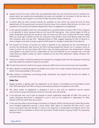 May 2015
11
The Founder/Pioneer Member of the International Federation of Forensic Accountants & Auditors (The IFFAA) Newsletter
5. Upload income tax return within time and preferably after the end of financial year to facilitate tax
payers return are upload late overloading the server and problem for tax payer to file the return as
number of times due to login in of number of filers the server hang or times out.
6. A person filing his return should instantly be updated on the Active Tax payer list and all other
departments of the government as recent instance shows that a person filing his return on time is not
updated on the excise and taxation department when he applies for car registration.
7. A very genuine problem when two new people form a private limited company NTN of the company
is not granted to them because they do not have NTN themselves they cannot apply for NTN as
salary employees because the company does not have any NTN. How to deal with this issue calling
PRAL you never get a solution as they are unaware of the situation. Now if the director does not have
NTN company does not get NTN. Representatives at PRAL suggest applying for NTN of director in
other category and when company gets the NTN apply for change in particulars of the director.
8. The request for revision of income tax return is required to be approved by the Commissioner of
Income tax introduced vide Finance Act 2013 having prospective impact but if a person wants to
revise his return for tax year before 2013 that is also not being approved. The amendment is being
used against a tax payer and he is dependent on the Commissioner for any change even if he falls
under final tax regime where tax paid is treated as full and final settlement. Please withdraw the
amendment.
9. Introduce a system of allowing extension to taxpayer by charging a fee from the taxpayer introducing
slab rate system for extension sought by tax payer.
10. Provide immunity from audit to tax payer whose pay 25% more income tax from last year tax liability.
11. Allow rebate to individuals against tax liability who invest in any mode of Islamic Financing to promote
Islamic Financing facilities in the country.
12. Allow rebate to individuals purchasing locally assembled cars against their income tax liability to
promote local industry.
Sales Tax
1. Biggest problem is getting sales tax registration as the system is centralized and all handling is done
from CRO Islamabad with PRAL acting as intermediary between the applicant and CRO.
2. The online system of registration is designed in such a way that an applicant cannot upload
documents as using and setting for active X is not easy and user friendly.
3. It has become very much hard for people to obtain registration especially for STRN. The system of
online attaching documents is designed in such a way so that applicant is dependent on PRAL
officers at RTO to submit their documents.
4. In the past Securities and Exchange Commission of Pakistan (SECP) introduced the online filing facility
and complete registration process is done online. SECP allows to attached PDF files which is very
much convenient and user friendly. In case of any objection or observation are directly sent to the
applicant and he is allowed to attach the documents himself instead of going to SECP for uploading
the document.
 