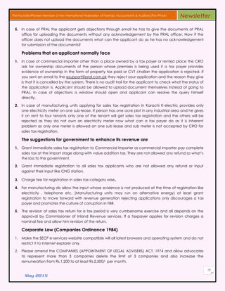May 2015
12
The Founder/Pioneer Member of the International Federation of Forensic Accountants & Auditors (The IFFAA) Newsletter
5. In case of PRAL the applicant gets objections through email he has to give the documents at PRAL
office for uploading the documents without any acknowledgement by the PRAL officer. Now if the
officer does not upload the documents what can the applicant do as he has no acknowledgement
for submission of the documents?
Problems that an applicant normally face
1. In case of commercial importer other than a place owned by a tax payer or rented place the CRO
ask for ownership documents of the person whose premises is being used if a tax payer provides
evidence of ownership in the form of property tax paid or CVT challan the application is rejected. If
you sent an email to the esupport@pral.com.pk they reject your application and the reason they give
is that it is cancelled by the system. There is no audit trail for the applicant to check what the status of
the application is. Applicant should be allowed to upload document themselves instead of going to
PRAL. In case of objections a window should open and applicant can resolve the query himself
directly.
2. In case of manufacturing units applying for sales tax registration In Karachi K-electric provides only
one electricity meter on one sub-lease. If person has one acre plot in any industrial area and he gives
it on rent to four tenants only one of the tenant will get sales tax registration and the others will be
rejected as they do not own an electricity meter now what can a tax payer do as it is inherent
problem as only one meter is allowed on one sub lease and sub meter is not accepted by CRO for
sales tax registration.
The suggestions for government to enhance its revenue are
1. Grant immediate sales tax registration to Commercial Importer as commercial importer pay complete
sales tax at the import stage along with value addition tax. They are not allowed any refund so what’s
the loss to the government.
2. Grant immediate registration to all sales tax applicants who are not allowed any refund or input
against their input like CNG station.
3. Charge fee for registration in sales tax category wise.
4. For manufacturing dis allow the input whose evidence is not produced at the time of registration like
electricity , telephone etc. (Manufacturing units may run on alternative energy) at least grant
registration to move forward with revenue generation rejecting applications only discourages a tax
payer and promotes the culture of corruption in FBR.
5. The revision of sales tax return for a tax period is very cumbersome exercise and all depends on the
approval by Commissioner of Inland Revenue services. If a taxpayer applies for revision charges a
nominal fee and allow him revision of the return.
Corporate Law (Companies Ordinance 1984)
1. Make the SECP e-services website compatible will all latest browsers and operating system and do not
restrict it to Internet explorer only.
2. Please amend the COMPANIES (APPOINTMENT OF LEGAL ADVISERS) ACT, 1974 and allow advocates
to represent more than 3 companies delete the limit of 3 companies and also increase the
remuneration from Rs.1,200 to at least Rs.2,500/- per month.
 