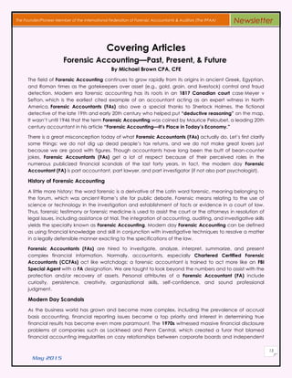 May 2015
13
The Founder/Pioneer Member of the International Federation of Forensic Accountants & Auditors (The IFFAA) Newsletter
Covering Articles
Forensic Accounting—Past, Present, & Future
By Michael Brown CPA, CFE
The field of Forensic Accounting continues to grow rapidly from its origins in ancient Greek, Egyptian,
and Roman times as the gatekeepers over asset (e.g., gold, grain, and livestock) control and fraud
detection. Modern era forensic accounting has its roots in an 1817 Canadian court case Meyer v
Sefton, which is the earliest cited example of an accountant acting as an expert witness in North
America. Forensic Accountants (FAs) also owe a special thanks to Sherlock Holmes, the fictional
detective of the late 19th and early 20th century who helped put “deductive reasoning” on the map.
It wasn’t until 1946 that the term Forensic Accounting was coined by Maurice Peloubet, a leading 20th
century accountant in his article “Forensic Accounting—It’s Place in Today’s Economy.”
There is a great misconception today of what Forensic Accountants (FAs) actually do. Let’s first clarify
some things: we do not dig up dead people’s tax returns, and we do not make great lovers just
because we are good with figures. Though accountants have long been the butt of bean-counter
jokes, Forensic Accountants (FAs) get a lot of respect because of their perceived roles in the
numerous publicized financial scandals of the last forty years. In fact, the modern day Forensic
Accountant (FA) is part accountant, part lawyer, and part investigator (if not also part psychologist).
History of Forensic Accounting
A little more history: the word forensic is a derivative of the Latin word forensic, meaning belonging to
the forum, which was ancient Rome’s site for public debate. Forensic means relating to the use of
science or technology in the investigation and establishment of facts or evidence in a court of law.
Thus, forensic testimony or forensic medicine is used to assist the court or the attorneys in resolution of
legal issues, including assistance at trial. The integration of accounting, auditing, and investigative skills
yields the specialty known as Forensic Accounting. Modern day Forensic Accounting can be defined
as using financial knowledge and skill in conjunction with investigative techniques to resolve a matter
in a legally defensible manner exacting to the specifications of the law.
Forensic Accountants (FAs) are hired to investigate, analyze, interpret, summarize, and present
complex financial information. Normally, accountants, especially Chartered Certified Forensic
Accountants (CCFAs) act like watchdogs; a forensic accountant is trained to act more like an FBI
Special Agent with a FA designation. We are taught to look beyond the numbers and to assist with the
protection and/or recovery of assets. Personal attributes of a Forensic Accountant (FA) include
curiosity, persistence, creativity, organizational skills, self-confidence, and sound professional
judgment.
Modern Day Scandals
As the business world has grown and become more complex, including the prevalence of accrual
basis accounting, financial reporting issues became a top priority and interest in determining true
financial results has become even more paramount. The 1970s witnessed massive financial disclosure
problems at companies such as Lockheed and Penn Central, which created a furor that blamed
financial accounting irregularities on cozy relationships between corporate boards and independent
 