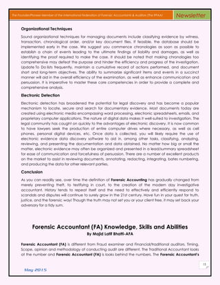May 2015
15
The Founder/Pioneer Member of the International Federation of Forensic Accountants & Auditors (The IFFAA) Newsletter
Organizational Techniques
Sound organizational techniques for managing documents include classifying evidence by witness,
transaction, chronological order, and/or key document files. If feasible, the database should be
implemented early in the case. We suggest you commence chronologies as soon as possible to
establish a chain of events leading to the ultimate findings of liability and damages, as well as
identifying the proof required to make the case. It should be noted that making chronologies too
comprehensive may defeat the purpose and hinder the efficiency and progress of the investigation.
Update To Do lists frequently, maintain a cumulative record of actions performed, and document
short and long-term objectives. The ability to summarize significant items and events in a succinct
manner will aid in the overall efficiency of the examination, as well as enhance communication and
persuasion. It is imperative to master these core competencies in order to provide a complete and
comprehensive analysis.
Electronic Detection
Electronic detection has broadened the potential for legal discovery and has become a popular
mechanism to locate, secure and search for documentary evidence. Most documents today are
created using electronic media encompassing word processing, electronic spreadsheets, emails, and
proprietary computer applications. The nature of digital data makes it well-suited to investigation. The
legal community has caught on quickly to the advantages of electronic discovery. It is now common
to have lawyers seek the production of entire computer drives where necessary, as well as cell
phones, personal digital devices, etc. Once data is collected, you will likely require the use of
electronic evidence data discovery software to aid in, among other tasks, classifying, analyzing,
reviewing, and presenting the documentation and data obtained. No matter how big or small the
matter, electronic evidence may often be organized and presented in a lead/summary spreadsheet
for ease of communication and forcefulness of persuasion. There are a number of excellent products
on the market to assist in reviewing documents, annotating, redacting, integrating, bates numbering,
and producing the data for other relevant parties.
Conclusion
As you can readily see, over time the definition of Forensic Accounting has gradually changed from
merely preventing theft, to testifying in court, to the creation of the modern day investigative
accountant. History tends to repeat itself and the need to effectively and efficiently respond to
scandals and disputes will continue to surely grow in the 21st century. Have fun in your quest for truth,
justice, and the forensic way! Though the truth may not set you or your client free, it may set back your
adversary for a tidy sum.
Forensic Accountant (FA) Knowledge, Skills and Abilities
By Majid Latif Bhatti-AFA
Forensic Accountant (FA) is different from Fraud examiner and Financial/traditional auditors. Timing,
Scope, opinion and methodology of conducting audit are different. The Traditional Accountant looks
at the number and Forensic Accountant (FA) is looks behind the numbers. The Forensic Accountant’s
 