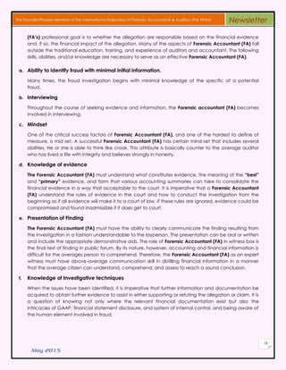 May 2015
16
The Founder/Pioneer Member of the International Federation of Forensic Accountants & Auditors (The IFFAA) Newsletter
(FA’s) professional goal is to whether the allegation are responsible based on the financial evidence
and, if so, the financial impact of the allegation. Many of the aspects of Forensic Accountant (FA) fall
outside the traditional education, training, and experience of auditors and accountant. The following
skills, abilities, and/or knowledge are necessary to serve as an effective Forensic Accountant (FA).
a. Ability to identify fraud with minimal initial information.
Many times, the fraud investigation begins with minimal knowledge of the specific of a potential
fraud.
b. Interviewing
Throughout the course of seeking evidence and information, the Forensic accountant (FA) becomes
involved in interviewing.
c. Mindset
One of the critical success factors of Forensic Accountant (FA), and one of the hardest to define of
measure, is mid set. A successful Forensic Accountant (FA) has certain mind-set that includes several
abilities. He or she is able to think like crook. This attribute is basically counter to the average auditor
who has lived a life with integrity and believes strongly in honesty.
d. Knowledge of evidence
The Forensic Accountant (FA) must understand what constitutes evidence, the meaning of the “best”
and “primary” evidence, and form that various accounting summaries can take to consolidate the
financial evidence in a way that acceptable to the court. It is imperative that a Forensic Accountant
(FA) understand the rules of evidence in the court and how to conduct the investigation from the
beginning as if all evidence will make it to a court of law. If these rules are ignored, evidence could be
compromised and found inadmissible if it does get to court.
e. Presentation of Finding
The Forensic Accountant (FA) must have the ability to clearly communicate the finding resulting from
the investigation in a fashion understandable to the layperson. The presentation can be oral or written
and include the appropriate demonstrative aids. The role of Forensic Accountant (FA) in witness box is
the final test of finding in public forum. By its nature, however, accounting and financial information is
difficult for the averages person to comprehend. Therefore, the Forensic Accountant (FA) as an expert
witness must have above-average communication skill in distilling financial information in a manner
that the average citizen can understand, comprehend, and assess to reach a sound conclusion.
f. Knowledge of Investigative techniques
When the issues have been identified, it is imperative that further information and documentation be
acquired to obtain further evidence to assist in either supporting or refuting the allegation or claim. It is
a question of knowing not only where the relevant financial documentation exist but also the
intricacies of GAAP, financial statement disclosure, and system of internal control, and being aware of
the human element involved in fraud.
 