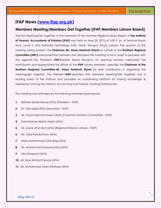 May 2015
2
The Founder/Pioneer Member of the International Federation of Forensic Accountants & Auditors (The IFFAA) Newsletter
IFAP News (www.ifap.org.pk)
Members Meeting/Members Get Together (IFAP Members Lahore Based)
The First Meeting/Get Together of the members of the Northern Region/Lahore Region of the Institute
of Forensic Accountants of Pakistan (IFAP) was held on May 23, 2015 at 3.00 P. M. at Seminar Room
No.3, Level 3, Arfa Software Technology Park, 346-B, Ferozpur Road, Lahore. The quorum of the
meeting being present, the Chairman Mr. Irtaza Hashmat Shami on behalf of the Northern Regional
Committee (NRC) welcomed the members and declared the meeting to be in order to proceed with
the agenda. The President IFAP Barrister Sohail Nawaz in his opening remarks welcomed the
participants and appreciated the efforts of the IFAP Lahore Members, specially the Chairman of the
Northern Regional Committee Mr. Irtaza Hashmat Shami, for their contribution in organizing the
meeting/get together. The President IFAP specified that Members Meeting/Get Together was a
leading event of the Institute and provided an outstanding platform for sharing knowledge &
experience among the Forensic Accounting and Forensic Auditing Professionals.
The meeting was attended by the following members/participants.
1. Barrister Sohail Nawaz (FFA) (President – IFAP)
2. Dr. Tahir Iqbal (FFA) (Secretary – IFAP)
3. Mr. Irtaza Hashmat Shami (AFA) (Chairman Northern Committee – IFAP)
4. Syed Manzar Abbas Kazmi (AFA)
5. Mr. Aamir Amin Butt (AFA) (Regional Director Lahore – IFAP)
6. Mr. Tariq Parvaiz Khan (AFA)
7. Mirza Muhammad Zafar Baig (AFA)
8. Mr. Muhammad Masood Afzal (AFA)
9. Hira Maqsood (AFA)
10. Mr. Ilyas Ahmad Farooqi (AFA)
11. Mr. Muhammad Azam Shahzad (AFA)
 