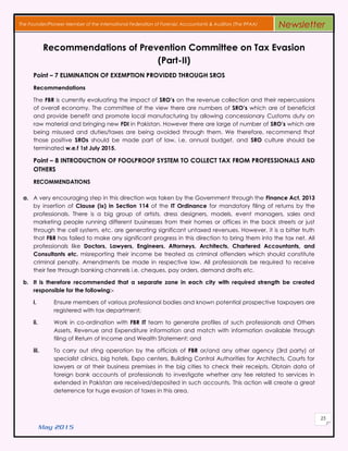 May 2015
25
The Founder/Pioneer Member of the International Federation of Forensic Accountants & Auditors (The IFFAA) Newsletter
Recommendations of Prevention Committee on Tax Evasion
(Part-II)
Point – 7 ELIMINATION OF EXEMPTION PROVIDED THROUGH SROS
Recommendations
The FBR is currently evaluating the impact of SRO’s on the revenue collection and their repercussions
of overall economy. The committee of the view there are numbers of SRO’s which are of beneficial
and provide benefit and promote local manufacturing by allowing concessionary Customs duty on
raw material and bringing new FDI in Pakistan. However there are large of number of SRO’s which are
being misused and duties/taxes are being avoided through them. We therefore, recommend that
those positive SROs should be made part of law, i.e. annual budget, and SRO culture should be
terminated w.e.f 1st July 2015.
Point – 8 INTRODUCTION OF FOOLPROOF SYSTEM TO COLLECT TAX FROM PROFESSIONALS AND
OTHERS
RECOMMENDATIONS
a. A very encouraging step in this direction was taken by the Government through the Finance Act, 2013
by insertion of Clause (ix) in Section 114 of the IT Ordinance for mandatory filing of returns by the
professionals. There is a big group of artists, dress designers, models, event managers, sales and
marketing people running different businesses from their homes or offices in the back streets or just
through the cell system, etc. are generating significant untaxed revenues. However, it is a bitter truth
that FBR has failed to make any significant progress in this direction to bring them into the tax net. All
professionals like Doctors, Lawyers, Engineers, Attorneys, Architects, Chartered Accountants, and
Consultants etc. misreporting their income be treated as criminal offenders which should constitute
criminal penalty. Amendments be made in respective law. All professionals be required to receive
their fee through banking channels i.e. cheques, pay orders, demand drafts etc.
b. It is therefore recommended that a separate zone in each city with required strength be created
responsible for the following:-
i. Ensure members of various professional bodies and known potential prospective taxpayers are
registered with tax department;
ii. Work in co-ordination with FBR IT team to generate profiles of such professionals and Others
Assets, Revenue and Expenditure information and match with information available through
filing of Return of Income and Wealth Statement; and
iii. To carry out sting operation by the officials of FBR or/and any other agency (3rd party) at
specialist clinics, big hotels, Expo centers, Building Control Authorities for Architects, Courts for
lawyers or at their business premises in the big cities to check their receipts. Obtain data of
foreign bank accounts of professionals to investigate whether any fee related to services in
extended in Pakistan are received/deposited in such accounts. This action will create a great
deterrence for huge evasion of taxes in this area.
 