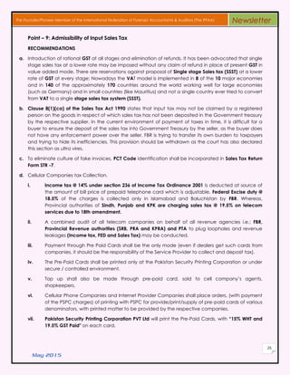 May 2015
26
The Founder/Pioneer Member of the International Federation of Forensic Accountants & Auditors (The IFFAA) Newsletter
Point – 9: Admissibility of Input Sales Tax
RECOMMENDATIONS
a. Introduction of rational GST at all stages and elimination of refunds. It has been advocated that single
stage sales tax at a lower rate may be imposed without any claim of refund in place of present GST in
value added mode. There are reservations against proposal of Single stage Sales tax (SSST) at a lower
rate of GST at every stage; Nowadays the VAT model is implemented in 8 of the 10 major economies
and in 140 of the approximately 170 countries around the world working well for large economies
(such as Germany) and in small countries (like Mauritius) and not a single country ever tried to convert
from VAT to a single stage sales tax system (SSST).
b. Clause 8(1)(ca) of the Sales Tax Act 1990 states that input tax may not be claimed by a registered
person on the goods in respect of which sales tax has not been deposited in the Government treasury
by the respective supplier. In the current environment of payment of taxes in time, it is difficult for a
buyer to ensure the deposit of the sales tax into Government Treasury by the seller, as the buyer does
not have any enforcement power over the seller. FBR is trying to transfer its own burden to taxpayers
and trying to hide its inefficiencies. This provision should be withdrawn as the court has also declared
this section as ultra vires.
c. To eliminate culture of fake invoices, PCT Code identification shall be incorporated in Sales Tax Return
Form STR -7.
d. Cellular Companies tax Collection.
i. Income tax @ 14% under section 236 of Income Tax Ordinance 2001 is deducted at source of
the amount of bill price of prepaid telephone card which is adjustable. Federal Excise duty @
18.5% of the charges is collected only in Islamabad and Baluchistan by FBR. Whereas,
Provincial authorities of Sindh, Punjab and KPK are charging sales tax @ 19.5% on telecom
services due to 18th amendment.
ii. A combined audit of all telecom companies on behalf of all revenue agencies i.e.; FBR,
Provincial Revenue authorities (SRB, PRA and KPRA) and PTA to plug loopholes and revenue
leakages (Income tax, FED and Sales Tax) may be conducted.
iii. Payment through Pre Paid Cards shall be the only mode (even if dealers get such cards from
companies, it should be the responsibility of the Service Provider to collect and deposit tax).
iv. The Pre-Paid Cards shall be printed only at the Pakistan Security Printing Corporation or under
secure / controlled environment.
v. Top up shall also be made through pre-paid card, sold to cell company’s agents,
shopkeepers.
vi. Cellular Phone Companies and Internet Provider Companies shall place orders, (with payment
of the PSPC charges) of printing with PSPC for provide/print/supply of pre-paid cards of various
denominators, with printed matter to be provided by the respective companies.
vii. Pakistan Security Printing Corporation PVT Ltd will print the Pre-Paid Cards, with “15% WHT and
19.5% GST Paid" on each card.
 