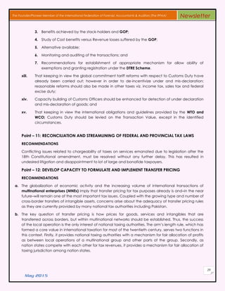 May 2015
29
The Founder/Pioneer Member of the International Federation of Forensic Accountants & Auditors (The IFFAA) Newsletter
3. Benefits achieved by the stack-holders and GOP;
4. Study of Cost benefits versus Revenue losses suffered by the GOP;
5. Alternative available;
6. Monitoring and auditing of the transactions; and
7. Recommendations for establishment of appropriate mechanism for allow ability of
exemptions and granting registration under the DTRE Scheme.
xiii. That keeping in view the global commitment tariff reforms with respect to Customs Duty have
already been carried out; however in order to de-incentivize under and mis-declaration;
reasonable reforms should also be made in other taxes viz. income tax, sales tax and federal
excise duty;
xiv. Capacity building of Customs Officers should be enhanced for detection of under declaration
and mis-declaration of goods; and
xv. That keeping in view the international obligations and guidelines provided by the WTO and
WCO; Customs Duty should be levied on the Transaction Value, except in the identified
circumstances.
Point – 11: RECONCILIATION AND STREAMLINING OF FEDERAL AND PROVINCIAL TAX LAWS
RECOMMENDATIONS
Conflicting issues related to chargeability of taxes on services emanated due to legislation after the
18th Constitutional amendment, must be resolved without any further delay. This has resulted in
undesired litigation and disappointment to lot of large and bonafide taxpayers.
Point – 12: DEVELOP CAPACITY TO FORMULATE AND IMPLEMENT TRANSFER PRICING
RECOMMENDATIONS
a. The globalization of economic activity and the increasing volume of international transactions of
multinational enterprises (MNEs) imply that transfer pricing for tax purposes already is and–in the near
future–will remain one of the most important tax issues. Coupled with the growing type and number of
cross-border transfers of intangible assets, concerns arise about the adequacy of transfer pricing rules
as they are currently provided by many national tax authorities including Pakistan.
b. The key question of transfer pricing is how prices for goods, services and intangibles that are
transferred across borders, but within multinational networks should be established. Thus, the success
of the local operation is the only interest of national taxing authorities. The arm’s length rule, which has
formed a core value in international taxation for most of the twentieth century, serves two functions in
this context. Firstly, it provides national taxing authorities with a mechanism for fair allocation of profits
as between local operations of a multinational group and other parts of the group. Secondly, as
nation states compete with each other for tax revenues, it provides a mechanism for fair allocation of
taxing jurisdiction among nation states.
 