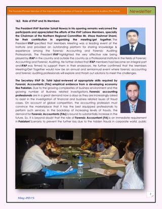May 2015
3
The Founder/Pioneer Member of the International Federation of Forensic Accountants & Auditors (The IFFAA) Newsletter
1&2. Role of IFAP and its Members
The President IFAP Barrister Sohail Nawaz in his opening remarks welcomed the
participants and appreciated the efforts of the IFAP Lahore Members, specially
the Chairman of the Northern Regional Committee Mr. Irtaza Hashmat Shami,
for their contribution in organizing the meeting/get together. The
President IFAP specified that Members Meeting was a leading event of the
Institute and provided an outstanding platform for sharing knowledge &
experience among the Forensic Accounting and Forensic Auditing
Professionals. The President IFAP highlighted the very affective role being
played by IFAP in the country and outside the country as a Professional Institute in the fields of Forensic
Accounting and Forensic Auditing. He further stated that IFAP members had become an integral part
and IFAP was firmed to support them in their endeavors. He further confirmed that the Members
Meeting/Get Together would now be an annual and semiannual event where forensic accounting
and forensic auditing professionals will explore and thrash out solutions to meet the challenges.
The Secretary IFAP Dr. Tahir Iqbal reviewed of appropriate skills required by
Forensic Accountants (FAs) empirical evidence from a developing economy
like Pakistan. Due to the growing complexities of business environment and the
growing number of Business related investigations, Forensic accounting
professionals are in a great demand now a days as they are increasingly asked
to assist in the investigation of financial and business related issues of fraud
cases. On account of global competition, the accounting profession must
convince the marketplace that it has the best equipped professionals to
perform such services. In the backdrop of increasing levels of frauds, the
demand for Forensic Accountants (FAs) is bound to substantially increase in the
future. So, it is beyond doubt that the role of Forensic Accountant (FA) is an immediate requirement
in Pakistani Scenario to prevent the further loss due to the hidden frauds in corporate world, public
 