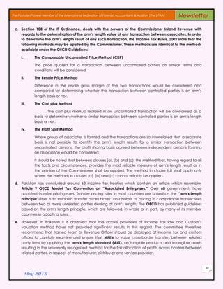 May 2015
30
The Founder/Pioneer Member of the International Federation of Forensic Accountants & Auditors (The IFFAA) Newsletter
c. Section 108 of the IT Ordinance, deals with the powers of the Commissioner Inland Revenue with
regards to the determination of the arm’s length value of any transaction between associates. In order
to determine the arm’s length result of any such transaction, the Income Tax Rules, 2002 state that the
following methods may be applied by the Commissioner. These methods are identical to the methods
available under the OECD Guidelines:-
i. The Comparable Uncontrolled Price Method (CUP)
The price quoted for a transaction between uncontrolled parties on similar terms and
conditions will be considered.
ii. The Resale Price Method
Difference in the resale gross margin of the two transactions would be considered and
compared for determining whether the transaction between controlled parties is on arm’s
length basis or not.
iii. The Cost plus Method
The cost plus markup realized in an uncontrolled transaction will be considered as a
basis to determine whether a similar transaction between controlled parties is on arm’s length
basis or not.
iv. The Profit Split Method
Where group of associates is formed and the transactions are so interrelated that a separate
basis is not possible to identify the arm’s length results for a similar transaction between
uncontrolled persons, the profit sharing basis agreed between independent persons forming
an association would be considered.
It should be noted that between clauses (a), (b) and (c), the method that, having regard to all
the facts and circumstances, provides the most reliable measure of arm’s length result as in
the opinion of the Commissioner shall be applied. The method in clause (d) shall apply only
where the methods in clauses (a), (b) and (c) cannot reliably be applied.
d. Pakistan has concluded around 63 income tax treaties which contain an article which resembles
Article 9 OECD Model Tax Convention on “Associated Enterprises.” Over 60 governments have
adopted transfer pricing rules. Transfer pricing rules in most countries are based on the “arm’s length
principle”–that is to establish transfer prices based on analysis of pricing in comparable transactions
between two or more unrelated parties dealing at arm’s length. The OECD has published guidelines
based on the arm's length principle, which are followed, in whole or in part, by many of its member
countries in adopting rules.
e. However, in Pakistan it is observed that the above provisions of income tax law and Custom’s
valuation method have not provided significant results in this regard. The committee therefore
recommend that trained team of Revenue Officer should be deployed at income tax and custom
offices to carefully examine and ensure that MNEs to value cross-border transfers between related
party firms by applying the arm’s length standard (ALS), on tangible products and intangible assets
resulting in the universally recognized method for the fair allocation of profits across borders between
related parties, in respect of manufacturer, distributor and service provider.
 