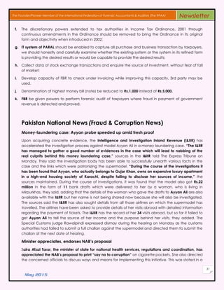 May 2015
31
The Founder/Pioneer Member of the International Federation of Forensic Accountants & Auditors (The IFFAA) Newsletter
f. The discretionary powers extended to tax authorities in Income Tax Ordinance, 2001 through
continuous amendments in the Ordinance should be removed to bring the Ordinance in its original
form and objectivity when introduced in 2002;
g. IT system of PARAL should be enabled to capture all purchase and business transaction by taxpayers,
we should honestly and carefully examine whether the existing system or the system in its refined form
is providing the desired results or would be capable to provide the desired results;
h. Collect data of stock exchange transactions and enquire the source of investment, without fear of fall
of market;
i. Develop capacity of FBR to check under invoicing while improving this capacity, 3rd party may be
used.
j. Denomination of highest money bill (note) be reduced to Rs.1,000 instead of Rs.5,000.
k. FBR be given powers to perform forensic audit of taxpayers where fraud in payment of government
revenue is detected and proved.
Pakistan National News (Fraud & Corruption News)
Money-laundering case: Ayyan probe speeded up amid fresh proof
Upon acquiring concrete evidence, the Intelligence and Investigation Inland Revenue (I&IIR) has
accelerated the investigation process against model Ayyan Ali in a money laundering case. “The I&IIR
has managed to gather a good number of evidences in the case which will lead to nabbing of the
real culprits behind this money laundering case,” sources in the I&IIR told The Express Tribune on
Monday. They said the investigation body has been able to successfully unearth various facts in the
case and the links which were patronizing the supermodel. “During the course of the investigations it
has been found that Ayyan, who actually belongs to Gujar Khan, owns an expensive luxury apartment
in a high-end housing society of Karachi, despite failing to disclose her sources of income,” the
sources maintained. During the course of investigations, it was found that the model also got Rs.22
million in the form of 11 bank drafts which were delivered to her by a woman, who is living in
Mirpurkhas, they said, adding that the details of the woman who gave the drafts to Ayyan Ali are also
available with the I&IIR but her name is not being shared now because she will also be investigated.
The sources said the I&IIR has also sought details from all those airlines on which the supermodel has
travelled. The airlines have been asked to provide details of her visits abroad with detailed information
regarding the payment of tickets. The I&IIR has the record of her 34 visits abroad, but so far it failed to
get Ayyan Ali to tell the source of her income and the purpose behind her visits, they added. The
Special Customs judge Rawalpindi expressed dismay during the hearing on Monday as the customs
authorities had failed to submit a full challan against the supermodel and directed them to submit the
challan at the next date of hearing.
Minister appreciates, endorses NAB’s proposal
Saira Afzal Tarar, the minister of state for national health services, regulations and coordination, has
appreciated the NAB’s proposal to print “say no to corruption” on cigarette packets. She also directed
the concerned officials to discuss ways and means for implementing this initiative. This was stated in a
 