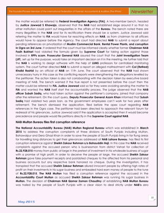 May 2015
33
The Founder/Pioneer Member of the International Federation of Forensic Accountants & Auditors (The IFFAA) Newsletter
the matter would be referred to Federal Investigation Agency (FIA). A two-member bench, headed
by Justice Jawwad S Khawaja, observed that the NAB had established siege around it so that no
other institution could point out irregularities in the affairs of the Bureau. The bench noted there are
many illegalities in the NAB and for its rectification there should be a system. Justice Jawwad said
referring the matter to FIA would have far reaching effects on NAB, as from chairman to all officers
would have to appear before the Agency. The court had directed NAB to submit a report about
pending references on privatization of Muslim Commercial Bank, Rental Power Plants, and corruption
in Ogra on 3rd June. It ordered that the court must be informed clearly whether former Chairman NAB
Fasih Bukhari had violated the formula given by Supreme Court for taking action against those
involved in RPPs scam. Prosecutor General NAB assured the court that the Joint Investigation Team
(JIT), set up for the purpose, would take an important decision on it in the meeting. He further told that
the NAB is working to design software with the help of LUMS professors for centralized monitoring
system. The court further directed NAB to submit a report on alleged maltreatment with Col (Retired)
Khalid Rashid by an official of NAB on 11th June. The court observed that the NAB had shown
unnecessary hurry in this case as the conflicting reports were strengthening the allegations levelled by
the petitioner. The action taken is also not corroborating with the decision taken by executive board
meeting of NAB. The bench warned if the true report is not presented before the court then the
matter could be referred to FIA. Justice Jawwad said so far they were avoiding sending the matter to
FIA and wanted the NAB itself start the accountability process. The judge observed that the NAB
officer Subah Sadiq, who had taken action against the petitioner’s company, joined that company
after the retirement. On the court query, Deputy Prosecutor General Azam Khan informed that Subah
Sadiq had violated two years ban, as the government employees can’t work for two years after
retirement. The bench dismissed the application, filed before the apex court regarding NAB
references in the Ogra case. The petitioner had been directed to approach the relevant forum for
redressal of his grievances. Justice Jawwad said if the application is accepted then it would become
precedence and people would file petitions directly in the Supreme Court against NAB.
NAB Multan Bureau files first corruption reference
The National Accountability Bureau (NAB) Multan Regional Bureau which was established in March
2015 to address the corruption complaints of three divisions of South Punjab including Multan,
Bahawalpur and Dera Ghazi Khan in order to save the people of South Punjab living in far flung areas
for travelling long distances to get their grievances addressed at NAB Lahore Bureau, has filed its first
corruption reference against Sheikh Zakaur Rehman s/o Bahauddin Haji. In this case the NAB received
complaints against the accused person who is businessman from district Vehari for collection of
Rs.22,928,015 money from public at large in the pretext of investment in his wholesale business of sugar
with a promise of high profit. In order to deceive the people at large, the accused Sheikh Zakaur
Rehman gave fake payment receipts and postdated cheques to the affected from his personal and
business accounts but any respective bank honored no cheque. During the investigation, it has
transpired that the accused Sheikh Zakaur Rehman allured innocent people by offering high rates of
profit on their investments in his sugar business and embezzled hard earn money of people to the tune
of Rs.22,928,015. The NAB Multan has filed a corruption reference against the accused in the
Accountability Court Multan as accused Sheikh Zakaur Rehman was running his sugar business in
Multan. The decision of Chairman NAB Qamar Zaman Chaudhry of establishing NAB Multan Bureau
was hailed by the people of South Punjab with a clear vision to deal strictly under NAB’s zero
 