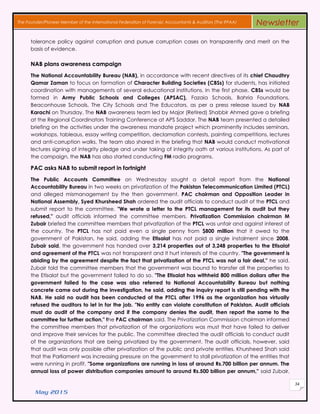 May 2015
34
The Founder/Pioneer Member of the International Federation of Forensic Accountants & Auditors (The IFFAA) Newsletter
tolerance policy against corruption and pursue corruption cases on transparently and merit on the
basis of evidence.
NAB plans awareness campaign
The National Accountability Bureau (NAB), in accordance with recent directives of its chief Chaudhry
Qamar Zaman to focus on formation of Character Building Societies (CBSs) for students, has initiated
coordination with managements of several educational institutions. In the first phase, CBSs would be
formed in Army Public Schools and Colleges (APSAC), Fazaia Schools, Bahria Foundations,
Beaconhouse Schools, The City Schools and The Educators, as per a press release issued by NAB
Karachi on Thursday. The NAB awareness team led by Major (Retired) Shabbir Ahmed gave a briefing
at the Regional Coordinators Training Conference at APS Saddar. The NAB team presented a detailed
briefing on the activities under the awareness mandate project which prominently includes seminars,
workshops, tableaus, essay writing competition, declamation contests, painting competitions, lectures
and anti-corruption walks. The team also shared in the briefing that NAB would conduct motivational
lectures signing of integrity pledge and under taking of integrity oath at various institutions. As part of
the campaign, the NAB has also started conducting FM radio programs.
PAC asks NAB to submit report in fortnight
The Public Accounts Committee on Wednesday sought a detail report from the National
Accountability Bureau in two weeks on privatization of the Pakistan Telecommunication Limited (PTCL)
and alleged mismanagement by the then government. PAC chairman and Opposition Leader in
National Assembly, Syed Khursheed Shah ordered the audit officials to conduct audit of the PTCL and
submit report to the committee. "We wrote a letter to the PTCL management for its audit but they
refused," audit officials informed the committee members. Privatization Commission chairman M
Zubair briefed the committee members that privatization of the PTCL was unfair and against interest of
the country. The PTCL has not paid even a single penny from $800 million that it owed to the
government of Pakistan, he said, adding the Etisalat has not paid a single instalment since 2008.
Zubair said, the government has handed over 3,214 properties out of 3,248 properties to the Etisalat
and agreement of the PTCL was not transparent and it hurt interests of the country. "The government is
abiding by the agreement despite the fact that privatization of the PTCL was not a fair deal," he said.
Zubair told the committee members that the government was bound to transfer all the properties to
the Etisalat but the government failed to do so. "The Etisalat has withheld 800 million dollars after the
government failed to the case was also referred to National Accountability Bureau but nothing
concrete came out during the investigation, he said, adding the inquiry report is still pending with the
NAB. He said no audit has been conducted of the PTCL after 1996 as the organization has virtually
refused the auditors to let in for the job. "No entity can violate constitution of Pakistan. Audit officials
must do audit of the company and if the company denies the audit, then report the same to the
committee for further action," the PAC chairman said. The Privatization Commission chairman informed
the committee members that privatization of the organizations was must that have failed to deliver
and improve their services for the public. The committee directed the audit officials to conduct audit
of the organizations that are being privatized by the government. The audit officials, however, said
that audit was only possible after privatization of the public and private entities. Khursheed Shah said
that the Parliament was increasing pressure on the government to stall privatization of the entities that
were running in profit. "Some organizations are running in loss of around Rs.700 billion per annum. The
annual loss of power distribution companies amount to around Rs.500 billion per annum," said Zubair,
 