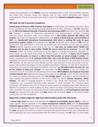 May 2015
35
The Founder/Pioneer Member of the International Federation of Forensic Accountants & Auditors (The IFFAA) Newsletter
adding that privatization of the DISCOs would be completed within a year. The committee members
also raised their concerns about the ongoing work on New Airport Islamabad and alleged
embezzlement of funds in the project and sought a report from Federal Investigation Agency on it in a
month.
FBR holds Tax Fair to promote compliance
Federal Board of Revenue (FBR) Chairman Tariq Bajwa on Wednesday said Pakistan lacks the culture
of tax compliance. He was addressing a large gathering of students attending a ‘Tax Fair’ organized
by the FBR at the National University of Sciences and Technology (NUST) Islamabad. The daylong ‘Tax
Fair’ featured a number of informative, educational and dialogue-driven activities, including
speeches, group discussions, stalls, mock theatres and a Q&A session between FBR officers and
students. The event was organized in collaboration with School of Social Sciences and Humanities of
NUST and Gesellschaft International Zusammenarbeit (GIZ) which is assisting FBR under its good
governance program. Bajwa, who attended the ‘Tax Fair’ along with senior officials of FBR, said the
government was determined to raise the tax-to-GDP ratio and broaden the tax base by adding
100,000 potential taxpayers every year to the tax net. “Last year, we added about 100,000 new
taxpayers and we plan to raise another 100,000 this year to boost the tax revenues,” he said. FBR
chairman invited the student community to be the agents of change and promote discussion on
social media and also within their circles on different facets of taxation. “I expect you to expand
social media discussion on taxes to a critical mass that prompts an actual change in society,” he
added. Leading economist Dr. Ashfaque Hasan Khan, who is also the Dean of NUST Business School,
explained how resource-starved Pakistan was amongst IMF’s most frequent nine borrowers of its total
199 members. He also said that even friendly countries were reluctant to lend and burden their tax-
payers. They question the largely non-tax compliant population in Pakistan, he said. Khan stressed the
importance of economic sovereignty for Pakistan, and how “our 100 million below 22 years old, can
be the catalyst to bring such change”. He welcomed the FBR’s initiative to tap the energy and
dynamism of youth in its efforts for broadening the tax base. FBR Facilitation and Taxpayer Education
member Nadeem Dar explained the purpose and scope of the ‘Tax Fair’ which, he said, was the first
of a series of activities planned as part of a “Tax Change Agent” campaign. It will be replicated at
other leading educational institutes of the country under the theme ‘Banaey Naujawan, Behtar
Pakistan’. The idea to engage students to create a tax culture that advocates voluntary tax
compliance was conceived following similar exercises in other countries. The ‘Change Agent
Campaign’ will motivate the youth to influence public opinion by engaging their peers, friends and
relatives to contribute in nation building by filing correct tax returns and paying their due share of
taxes voluntarily. The event was hosted by eminent media personality and TV anchorperson Syed Talat
Hussain who spiced up the discussion and Q&A session with his incisive ‘takes’ on the state of affairs
resulting from non-tax compliance.
Signal-free corridor judgment: High Court directs NAB to probe LDA, EPA heads
A Lahore High Court full bench has directed the National Accountability Bureau (NAB) to start an
inquiry against director generals of the Lahore Development Authority (LDA) and the Environment
Protection Agency (EPA) for their failure to comply with the law in the launch of the signal-free corridor
in the city from Qurtaba Chowk on the Jail Road to Liberty Roundabout on Gulberg’s Main Boulevard.
The NAB was given two months to conduct the inquiry and submit a report to the court. Otherwise, the
bench observed, the court would proceed with the matter on its own. The LHC had, in a short order,
 