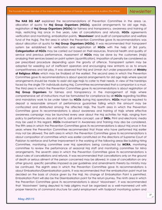 May 2015
37
The Founder/Pioneer Member of the International Federation of Forensic Accountants & Auditors (The IFFAA) Newsletter
The NAB DG A&P explained the recommendations of Prevention Committee in the areas i.e.
allocation of quota for Haj Group Organizers (HGOs), special arrangements for old age Hajis,
registration of Haj Group Organizers (HGOs) for fairness and transparency, awareness and training of
Hajis, restricting Haj once in five years, rules of cancellations and refunds, HGOs agreements
verification and monitoring, embarkation points, ‘Moavineen’ and audit of compensation and welfare
fund of the Hujjaj. The first area in which the Prevention Committee gave its recommendations was
about allocation of quota for Haj Group Organizers (HGOs). It was recommended that transparent
system be established for verification and registration of HGOs with the help of 3rd party.
Categorization of HGOs may be carried out based on their resources, financial health and quality of
service and previous performance. Assessment of HGOs may be done by the customers (Hajis)
analyzing their services based on point system (quantification). Imposition of penalty be considered as
per prescribed procedure depending upon the gravity of offence. Transparent system may be
adopted for weeding out of inefficient operators and encouraging new entrants so as to ensure
competitiveness and fair play. It was observed that Haj and Umrah Act under preparation at Ministry
of Religious Affairs which may be finalized at the earliest. The second area in which the Prevention
Committee gave its recommendations is about special arrangements for old age Hajis where special
arrangements should be made to assist old age Hajis to cater to their needs. In view of the hardships
faced by the single 75+ individuals during Haj, Committee recommended that a companion is a must.
The third area in which the Prevention Committee gave its recommendations is about registration of
Haj Group Organisers for fairness and transparency in the management of Hajis where
comprehensive set of instructions must be formulated for compliance by all HGOs regarding facilities
and mandatory work to be under taken by HGOs during Haj operations. HGOs must be required to
deposit a reasonable amount of performance guarantee failing which the amount may be
confiscated and distributed among the affected Hajis. The fourth area in which the Prevention
Committee gave its recommendations is about awareness and training of Hajis where effective
awareness campaign may be launched every year about the Haj activities for Hajis, ranging from
policy to performance, dos and don’ts, call centre concept, use of SMSs. Print and electronic media
may be used in this regard. HGOs involvement in Awareness and Training may also be considered.
The fifth area in which the Prevention Committee gave its recommendations is about Haj once in five
years where the Prevention Committee recommended that those who have performed Haj earlier
may not be allowed. The sixth area in which the Prevention Committee gave its recommendations is
about composition of committee which was earlier constituted on the directions of Supreme Court of
Pakistan to reinforce and further improvement in the working of the following areas like building hiring
Committee, monitoring committee over Haj operations being conducted by MORA, monitoring
committee to review the performance of seasonal Haj staff and monitoring committee for Mina
arrangements. The seventh area in which the Prevention Committee gave its recommendations is
about rules of cancellations and refunds. It was recommended that cancellations only on the ground
of death or serious ailment of the person concerned may be allowed. In case of cancellation on any
other ground, specific penalties imposed as per guidelines and amendments thereto by ministry may
be continued. The eighth area in which the Prevention Committee gave its recommendations is
about Embarkation/Disembarkation points. It was recommended that the embarkation point must be
decided on the basis of choice given by the Haji. No change of Embarkation Point is permitted.
Embarkation Point will also be the Disembarkation point for the return journey. The ninth area in which
the Prevention Committee gave its recommendations is about ‘Moavineen’. It was recommended
that ‘Moavineen’ being deputed to help pilgrims must be organized as a well-mannered unit with
proper hierarchy of command structure for useful employment with foolproof monitoring system and
 