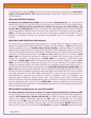 May 2015
39
The Founder/Pioneer Member of the International Federation of Forensic Accountants & Auditors (The IFFAA) Newsletter
manufactured from imported LNG and that from domestic natural gas, the provisions of clause (27) of
section 2 of the Sales Tax Act, 1990, regarding payment of sales tax on highest of such retail prices
shall be followed.
NAB arrests KASB Bank employee
The National Accountability Bureau (NAB) on Monday arrested Ziaur Rehman Zia, who was involved in
debiting the accounts of customers without any authority and consent of the account holders during
his posting in KASB bank Shahra-e-Faisal Branch in Karachi. The accused, son of Ataur Rehman, was
an OG-I officer at KASB Bank Ltd. He was accused for executing illegal transactions and committing
various irregularities in different heads of account that caused loss to the clients to the tune of Rs.1.1
million in his personal capacity. The accused was an absconder in reference No 9/2010 and was
declared a proclaimed offender by Honorably Accountability Court. He is presently in judicial
remand.
Balochistan health officials face NAB reference
The National Accountability Bureau (NAB) approved on Tuesday filing of a reference against some
officials of the Balochistan health department, including a former secretary. A NAB executive board
meeting, presided over by its Chairman Qamar Zaman Chaudhry, authorized filling of a reference
against former health secretary Dr. Shafi Muhammad Zehri, former additional secretary Dr. Manzoor
Hussain, former additional director Dr. Elahi Bakhsh, additional director Dr. Abdul Ghaffar Kayani and a
contractor, Dr. Akhtar Hameed. Take a look: NAB arrests KP additional home sec, two others in Rs.50
million scam the officials are accused of indulging in corruption and misusing their authority by
helping the contractor in evading taxes of Rs.6.05 million and releasing a performance bank
guarantee of Rs.3.85 million before the stipulated period. They will face charges of causing Rs.9.9
million loss to the exchequer during the purchase of a CT scan machine for the Bolan Medical
College and Hospital, Quetta. The board authorized an investigation against MPA Saadat Anwar, a
former provincial finance minister and chairman of the Balochistan Development Authority (BDA), the
BDA’s Additional Chief Secretary Ali Zaheer, Director General for Monitoring and Evaluation Manzoor
Ahmed and others for illegally changing the executing agency of a project from the communications
and works department to the BDA, illegal enhancement in scope and cost, non-transparency in
prequalification of contractors and award of contract at exorbitant rates. An investigation was
approved against Qadir Bux, Gadda Hussain Abro, Imtiaz Solangi, Abdul Subhan Memon, Salik
Nukrich and Ghulam Ali Shah for illegally allotting land in Jamshoro in connivance with the Hyderabad
revenue department that caused a loss of Rs.400 million. Another investigation will be conducted
against Peshawar C&W Depart-ment’s Chief Engineer Zard Ali Khan for accumulating assets beyond
his known sources of income.
FBR has failed in broadening tax net, says LCCI president
The Lahore Chamber of Commerce & Industry on Tuesday urged the Federal Board of Revenue (FBR)
to concentrate on the issues which are hampering trade and economic activities. While addressing a
meeting, LCCI President Ijaz A Mumtaz said that FBR has failed to broaden tax net despite grand
claims in this regard. Government agencies like FBR should act as facilitator for the business
community. He said FBR is using all tactics for revenue generation but not broadening the tax net that
is the only solution to the shortfall in revenue target. He said that reportedly, 855,429 taxpayers have
filed income tax returns for the year ended June 30, 2014. He added that 322,438 taxpayers paid zero
 