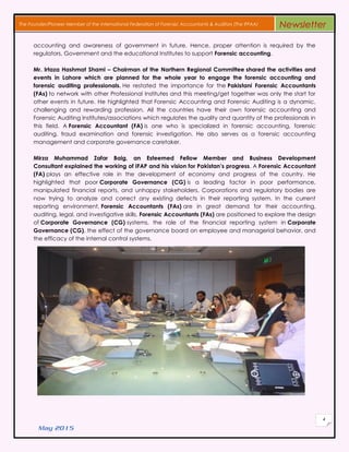 May 2015
4
The Founder/Pioneer Member of the International Federation of Forensic Accountants & Auditors (The IFFAA) Newsletter
accounting and awareness of government in future. Hence, proper attention is required by the
regulators, Government and the educational Institutes to support Forensic accounting.
Mr. Irtaza Hashmat Shami – Chairman of the Northern Regional Committee shared the activities and
events in Lahore which are planned for the whole year to engage the forensic accounting and
forensic auditing professionals. He restated the importance for the Pakistani Forensic Accountants
(FAs) to network with other Professional Institutes and this meeting/get together was only the start for
other events in future. He highlighted that Forensic Accounting and Forensic Auditing is a dynamic,
challenging and rewarding profession. All the countries have their own forensic accounting and
Forensic Auditing Institutes/associations which regulates the quality and quantity of the professionals in
this field. A Forensic Accountant (FA) is one who is specialized in forensic accounting, forensic
auditing, fraud examination and forensic investigation. He also serves as a forensic accounting
management and corporate governance caretaker.
Mirza Muhammad Zafar Baig, an Esteemed Fellow Member and Business Development
Consultant explained the working of IFAP and his vision for Pakistan’s progress. A Forensic Accountant
(FA) plays an effective role in the development of economy and progress of the country. He
highlighted that poor Corporate Governance (CG) is a leading factor in poor performance,
manipulated financial reports, and unhappy stakeholders. Corporations and regulatory bodies are
now trying to analyze and correct any existing defects in their reporting system. In the current
reporting environment, Forensic Accountants (FAs) are in great demand for their accounting,
auditing, legal, and investigative skills. Forensic Accountants (FAs) are positioned to explore the design
of Corporate Governance (CG) systems, the role of the financial reporting system in Corporate
Governance (CG), the effect of the governance board on employee and managerial behavior, and
the efficacy of the internal control systems.
 