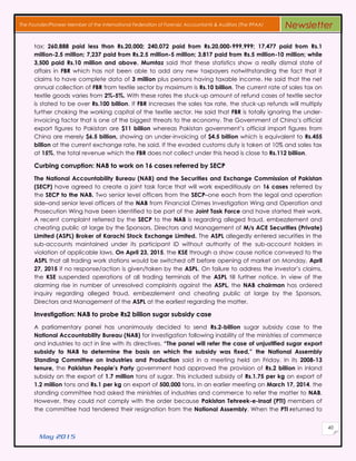 May 2015
40
The Founder/Pioneer Member of the International Federation of Forensic Accountants & Auditors (The IFFAA) Newsletter
tax; 260,888 paid less than Rs.20,000; 240,072 paid from Rs.20,000-999,999; 17,477 paid from Rs.1
million-2.5 million; 7,237 paid from Rs.2.5 million-5 million; 3,817 paid from Rs.5 million-10 million; while
3,500 paid Rs.10 million and above. Mumtaz said that these statistics show a really dismal state of
affairs in FBR which has not been able to add any new taxpayers notwithstanding the fact that it
claims to have complete data of 3 million plus persons having taxable income. He said that the net
annual collection of FBR from textile sector by maximum is Rs.10 billion. The current rate of sales tax on
textile goods varies from 2%-5%. With these rates the stuck-up amount of refund cases of textile sector
is stated to be over Rs.100 billion. If FBR increases the sales tax rate, the stuck-up refunds will multiply
further choking the working capital of the textile sector. He said that FBR is totally ignoring the under-
invoicing factor that is one of the biggest threats to the economy. The Government of China’s official
export figures to Pakistan are $11 billion whereas Pakistan government’s official import figures from
China are merely $6.5 billion, showing an under-invoicing of $4.5 billion which is equivalent to Rs.455
billion at the current exchange rate, he said. If the evaded customs duty is taken at 10% and sales tax
at 15%, the total revenue which the FBR does not collect under this head is close to Rs.112 billion.
Curbing corruption: NAB to work on 16 cases referred by SECP
The National Accountability Bureau (NAB) and the Securities and Exchange Commission of Pakistan
(SECP) have agreed to create a joint task force that will work expeditiously on 16 cases referred by
the SECP to the NAB. Two senior level officers from the SECP–one each from the legal and operation
side–and senior level officers of the NAB from Financial Crimes Investigation Wing and Operation and
Prosecution Wing have been identified to be part of the Joint Task Force and have started their work.
A recent complaint referred by the SECP to the NAB is regarding alleged fraud, embezzlement and
cheating public at large by the Sponsors, Directors and Management of M/s ACE Securities (Private)
Limited (ASPL) Broker of Karachi Stock Exchange Limited. The ASPL allegedly entered securities in the
sub-accounts maintained under its participant ID without authority of the sub-account holders in
violation of applicable laws. On April 23, 2015, the KSE through a show cause notice conveyed to the
ASPL that all trading work stations would be switched off before opening of market on Monday, April
27, 2015 if no response/action is given/taken by the ASPL. On failure to address the investor’s claims,
the KSE suspended operations of all trading terminals of the ASPL till further notice. In view of the
alarming rise in number of unresolved complaints against the ASPL, the NAB chairman has ordered
inquiry regarding alleged fraud, embezzlement and cheating public at large by the Sponsors,
Directors and Management of the ASPL at the earliest regarding the matter.
Investigation: NAB to probe Rs2 billion sugar subsidy case
A parliamentary panel has unanimously decided to send Rs.2-billion sugar subsidy case to the
National Accountability Bureau (NAB) for investigation following inability of the ministries of commerce
and industries to act in line with its directives. “The panel will refer the case of unjustified sugar export
subsidy to NAB to determine the basis on which the subsidy was fixed,” the National Assembly
Standing Committee on Industries and Production said in a meeting held on Friday. In its 2008-13
tenure, the Pakistan People’s Party government had approved the provision of Rs.2 billion in inland
subsidy on the export of 1.7 million tons of sugar. This included subsidy of Rs.1.75 per kg on export of
1.2 million tons and Rs.1 per kg on export of 500,000 tons. In an earlier meeting on March 17, 2014, the
standing committee had asked the ministries of industries and commerce to refer the matter to NAB.
However, they could not comply with the order because Pakistan Tehreek-e-Insaf (PTI) members of
the committee had tendered their resignation from the National Assembly. When the PTI returned to
 