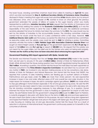 May 2015
41
The Founder/Pioneer Member of the International Federation of Forensic Accountants & Auditors (The IFFAA) Newsletter
the lower house, standing committee chairman Asad Umar called its meeting on April 22 this year,
which was later rescheduled for May 8. Additional Secretary Ministry of Commerce Azhar Chaudhary
disclosed in Friday’s meeting that sugar mill owners had submitted 4,966 rebate claims, but no amount
was disbursed. Umar, who is a top leader of PTI, wanted to know on what grounds the previous
government extended the subsidy of billions of rupees to the sugar industry, which was mostly
represented by politicians. Industries Secretary Arif Azim argued that the Ministry of Commerce had
sent the summary seeking the subsidy to the Economic Coordination Committee (ECC), so it was the
responsibility of the said ministry to send the case to NAB. On his part, the additional commerce
secretary pleaded that since his ministry had taken the summary to the ECC, the case should now be
sent by the Ministry of Industries to the accountability bureau. The standing committee chairman
warned that he would unveil the facts at a press conference within a few days. However, NAB
Additional Director Asim Lodhi said the bureau accepted the directives of parliamentary committees
as executive orders and the subsidy case could be sent to NAB for initiating a probe. Committee
secretary will refer the matter to NAB. Pakistan Sugar Mills Association Chairman Iskandar Khan had
sought an inland freight subsidy of Rs.6 per kg but the government approved only Rs.1.75 per kg on
export of 1.2 million tons and Rs.1 per kg on export of 500,000 tons. He argued that the subsidy was
not meant for the sugar millers, but the relief was for the farmers who were not being paid properly.
“Farmers are the victims as they have not been educated about enhancing the sugarcane yield.”
Government finalizing LNG import agreement with Qatar, Senate told
The Senate was informed Thursday that the net foreign direct investment (FDI) made in the country
from July last year to January 31 this year is $ 545.4 million. Minister of State for Parliamentary Affairs
Shaikh Aftab Ahmad told the House during question hour that profit repatriated during the period is $
706.9 million. Answering a question, the minister told the House that Adil Gilani has been appointed as
honorary consultant in the Prime Minister’s Inspection Commission. He said Gilani has no concern with
any matter in PMIC, nor involved in any decision making process as he has consultancy role alone.
Minister of State for Petroleum and Natural Resources Jam Kamal told the House that SNGPL has
reported that currently 13 sales marketing stations are feeding gas to southern districts of Khyber-
Pakhtunkhwa and gas losses under the SMSs are more than ninety percent. He said exponential
increase in losses in law and order affected areas of KP and overall law and order situation in the
major reason for increase in losses. He said in campaign against gas pilferers, SNGPL has made efforts
to stop gas pilferage in Kohat Division especially in the oil and gas producing zones. He said the KPK
government has also been asked to take concrete steps in this regard. He said a bill is also lying with
the NA standing committee suggesting measures to stop pilferage of gas. To a question, Kamal
informed the House that the government is close to finalizing an agreement for import of LNG from
Qatar. He said Pakistan State Oil, the government’s designated LNG buyer for LNG import to Pakistan,
is currently engaged in discussion with Qatar Gas on the terms of LNG sale and purchase agreement.
He said a team from Qatar is also in Pakistan for this purpose. He said it will be a long-term agreement
and hoped that Pakistan will get best ever price in this region with Qatar gas. He said the government
is also focusing on making new oil and gas discoveries. Kamal told the House that as a result of
reduction in oil prices at international level, the government continuously passed on its benefits to the
consumers at all levels.
 