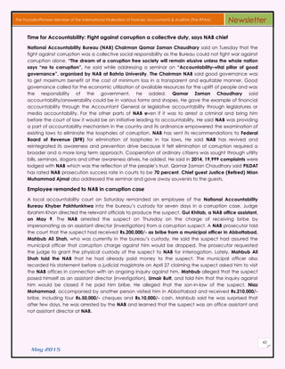 May 2015
42
The Founder/Pioneer Member of the International Federation of Forensic Accountants & Auditors (The IFFAA) Newsletter
Time for Accountability: Fight against corruption a collective duty, says NAB chief
National Accountability Bureau (NAB) Chairman Qamar Zaman Chaudhary said on Tuesday that the
fight against corruption was a collective social responsibility as the Bureau could not fight war against
corruption alone. “The dream of a corruption free society will remain elusive unless the whole nation
says “no to corruption”, he said while addressing a seminar on “Accountability–vital pillar of good
governance”, organized by NAB at Bahria University. The Chairman NAB said good governance was
to get maximum benefit at the cost of minimum loss in a transparent and equitable manner. Good
governance called for the economic utilization of available resources for the uplift of people and was
the responsibility of the government, he added. Qamar Zaman Chaudhary said
accountability/answerability could be in various forms and shapes. He gave the example of financial
accountability through the Accountant General or legislative accountability through legislatures or
media accountability. For the other parts of NAB even if it was to arrest a criminal and bring him
before the court of law it would be an initiative leading to accountability. He said NAB was providing
a part of accountability mechanism in the country and its ordinance empowered the examination of
existing laws to eliminate the loopholes of corruption. NAB has sent its recommendations to Federal
Board of Revenue (BFR) for elimination of loopholes in tax laws. He said NAB has revived and
reintegrated its awareness and prevention drive because it felt elimination of corruption required a
broader and a more long term approach. Cooperation of ordinary citizens was sought through utility
bills, seminars, slogans and other awareness drives, he added. He said in 2014, 19,999 complaints were
lodged with NAB which was the reflection of the people’s trust. Qamar Zaman Chaudhary said PILDAT
has rated NAB prosecution success rate in courts to be 70 percent. Chief guest Justice (Retired) Mian
Muhammad Ajmal also addressed the seminar and gave away souvenirs to the guests.
Employee remanded to NAB in corruption case
A local accountability court on Saturday remanded an employee of the National Accountability
Bureau Khyber Pakhtunkhwa into the bureau’s custody for seven days in a corruption case. Judge
Ibrahim Khan directed the relevant officials to produce the suspect, Gul Khitab, a NAB office assistant,
on May 9. The NAB arrested the suspect on Thursday on the charge of receiving bribe by
impersonating as an assistant director (investigation) from a corruption suspect. A NAB prosecutor told
the court that the suspect had received Rs.200,000/- as bribe from a municipal officer in Abbottabad,
Mahbub Ali Shah, who was currently in the bureau’s custody. He said the suspect had assured the
municipal officer that corruption charge against him would be dropped. The prosecutor requested
the judge to grant the physical custody of the suspect to NAB for interrogation. Lately, Mahbub Ali
Shah told the NAB that he had already paid money to the suspect. The municipal officer also
recorded his statement before a judicial magistrate on April 27 claiming the suspect asked him to visit
the NAB offices in connection with an ongoing inquiry against him. Mahbub alleged that the suspect
posed himself as an assistant director (investigation), Umair Butt, and told him that the inquiry against
him would be closed if he paid him bribe. He alleged that the son-in-law of the suspect, Niaz
Mohammad, accompanied by another person visited him in Abbottabad and received Rs.210,000/-
bribe, including four Rs.50,000/- cheques and Rs.10,000/- cash. Mahbub said he was surprised that
after few days, he was arrested by the NAB and learned that the suspect was an office assistant and
not assistant director at NAB.
 