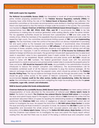 May 2015
43
The Founder/Pioneer Member of the International Federation of Forensic Accountants & Auditors (The IFFAA) Newsletter
NAB wants supra-tax regulator
The National Accountability Bureau (NAB) has forwarded a novel set of recommendations to the
prime minister proposing establishment of the Pakistan Revenue Regulatory Authority (PRRA) for
imposing taxes while limiting the role of the Federal Board of Revenue (FBR) to tax collection. The
prevention committee on tax evasion recommendations were drafted in meetings held between mid-
March and April period to stop the menace of large scale tax evasion in the country. The committee
was headed by Deputy Chairman of NAB Rear Admiral (Retired) Saeed Ahmad Sargana and included
representatives from FBR, SBP, FPCCI, ICAP, PTBA, and TIP. It recommends the PRRA to be fully
autonomous in making laws for revenue generation while working directly under the prime minister.
The tax appellate authorities should be removed from subordination of FBR and work under the
ministry of law. While the members of the appellate tribunals should be appointed and work under the
respective high courts. The committee recommends limiting powers of FBR to just an implementing
agency. The tax machinery under the control of the executive is an obvious impediment in providing
fair and quick justice to the harassed and bonafide taxpayer. It recommends stress immediate
automation of FBR through the implementation of ERP software. It will reconcile all kind of data, sale
purchase of shares, property, saving certificates, dividends and registration of vehicles and will help
unearth the non- taxpayers. It calls for withdrawal of Section 111 of the Income Tax Ordinance 2001
related to foreign remittances and assets. The government should draft appropriate laws to seize local
assets in equivalent value to levy appropriate taxes if assets outside the country or the source of
income could not be established. Bearer certificates and prize bonds worth Rs.7,500/- should be
issued in name with NIC numbers. The federal government should work with the provincial
governments to create bi-annual or annual real estate market rates to evaluate the property price for
taxes and levies. GST should be imposed in VAT mode. Accountability in tax administration should be
introduced to reduce the rampart corruption and inefficiency. The recommendations call for
immediate combined audit of all the telecom companies to plug the revenue leakages. All the
telecom recharges should be through the prepaid cards, which should be printed at the Pakistan
Security Printing Press. The top-up balance recharge should also be through pre-paid cards. The FBR
should be given online access to the system of telecom companies. The committee has only
recommended forensic audit for the other sectors, textiles and manufacturing. Unlike the telecom
sector, the committee has waded away from castigating the major tax evading sectors like the power
companies, sugar mills, cement, and wholesalers.
NAB to launch probe into funds embezzlement
Chairman National Accountability Bureau (NAB) Qamar Zaman Chaudhary has taken serious notice of
misappropriation of funds allocated for the renovation of national poet Allama Iqbal’s home in
Sialkot, The Nation has learnt. The Chairman has ordered Director General NAB Lahore to investigate
the issue and submit inquiry report in this regard. A senior official of NAB informed this scribe that the
government allocated millions of rupees for repairing the deteriorating residence of Allama Iqbal. He
mentioned that Chairman NAB took notice of negligence of relevant departments which did not
bother to investigate the issue. He passed the instructions to DG NAB Lahore Major Burhan to probe
the issue and bring all those involved in corruption to book. He ordered the DG NAB to point out the
irregularities and recovered the whole amount from accused persons and play his role in the
renovation of the Allama Iqbal’s home. Talking to The Nation DG NAB Lahore, Major Burhan confirmed
that the Chairman had ordered him to investigate the issue and submit the inquiry report without
wasting time. He said that there was no doubt of this being a national issue and corruption would
 
