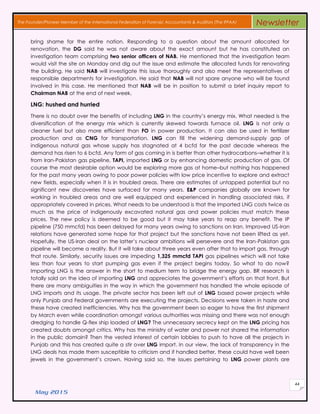 May 2015
44
The Founder/Pioneer Member of the International Federation of Forensic Accountants & Auditors (The IFFAA) Newsletter
bring shame for the entire nation. Responding to a question about the amount allocated for
renovation, the DG said he was not aware about the exact amount but he has constituted an
investigation team comprising two senior officers of NAB. He mentioned that the investigation team
would visit the site on Monday and dig out the issue and estimate the allocated funds for renovating
the building. He said NAB will investigate this issue thoroughly and also meet the representatives of
responsible departments for investigation. He said that NAB will not spare anyone who will be found
involved in this case. He mentioned that NAB will be in position to submit a brief inquiry report to
Chairman NAB at the end of next week.
LNG: hushed and hurried
There is no doubt over the benefits of including LNG in the country’s energy mix. What needed is the
diversification of the energy mix which is currently skewed towards furnace oil. LNG is not only a
cleaner fuel but also more efficient than FO in power production. It can also be used in fertilizer
production and as CNG for transportation. LNG can fill the widening demand-supply gap of
indigenous natural gas whose supply has stagnated at 4 bcfd for the past decade whereas the
demand has risen to 6 bcfd. Any form of gas coming in is better than other hydrocarbons–whether it is
from Iran-Pakistan gas pipeline, TAPI, imported LNG or by enhancing domestic production of gas. Of
course the most desirable option would be exploring more gas at home–but nothing has happened
for the past many years owing to poor power policies with low price incentive to explore and extract
new fields, especially when it is in troubled areas. There are estimates of untapped potential but no
significant new discoveries have surfaced for many years. E&P companies globally are known for
working in troubled areas and are well equipped and experienced in handling associated risks, if
appropriately covered in prices. What needs to be understood is that the imported LNG costs twice as
much as the price of indigenously excavated natural gas and power policies must match these
prices. The new policy is deemed to be good but it may take years to reap any benefit. The IP
pipeline (750 mmcfd) has been delayed for many years owing to sanctions on Iran. Improved US-Iran
relations have generated some hope for that project but the sanctions have not been lifted as yet.
Hopefully, the US-Iran deal on the latter’s nuclear ambitions will persevere and the Iran-Pakistan gas
pipeline will become a reality. But it will take about three years even after that to import gas, through
that route. Similarly, security issues are impeding 1,325 mmcfd TAPI gas pipelines which will not take
less than four years to start pumping gas even if the project begins today. So what to do now?
Importing LNG is the answer in the short to medium term to bridge the energy gap. BR research is
totally sold on the idea of importing LNG and appreciates the government’s efforts on that front. But
there are many ambiguities in the way in which the government has handled the whole episode of
LNG imports and its usage. The private sector has been left out of LNG based power projects while
only Punjab and Federal governments are executing the projects. Decisions were taken in haste and
these have created inefficiencies. Why has the government been so eager to have the first shipment
by March even while coordination amongst various authorities was missing and there was not enough
dredging to handle Q-flex ship loaded of LNG? The unnecessary secrecy kept on the LNG pricing has
created doubts amongst critics. Why has the ministry of water and power not shared the information
in the public domain? Then the vested interest of certain lobbies to push to have all the projects in
Punjab and this has created quite a stir over LNG import. In our view, the lack of transparency in the
LNG deals has made them susceptible to criticism and if handled better, these could have well been
jewels in the government’s crown. Having said so, the issues pertaining to LNG power plants are
 