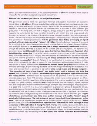 May 2015
45
The Founder/Pioneer Member of the International Federation of Forensic Accountants & Auditors (The IFFAA) Newsletter
serious and there are many skeptics of the completion timeline of 2017.One fears that these projects
may suffer the same fate as coal power projects before them.
Pakistan pins hopes on gas imports, but snags slow progress
The government plans to install new gas import terminals and pipelines to underpin an economic
revival linked to $46 billion in Chinese deals but its ambitions are being undermined by poor planning,
price uncertainty and security concerns, industry experts said. The government wants to increase
imports to fuel industry expansion and reduce daily blackouts. It also aims to boost domestic gas
production in the long term. For that to happen, energy executives said the government must
regulate the sector better, be more consistent in dealing with foreign firms and forge ahead with
tapping big deposits in the province of Balochistan where insurgents regularly clash with government
forces. “The security situation should not deter exploration,” said Shahid Sattar, a former member of
the government’s Planning Commission. “But the government has a history of reneging on signed
contracts which creates uncertainty.” Pakistan’s 180 million citizens badly need more gas. It accounts
for about half of the country’s energy requirements and can fuel four out of every five cars. Pakistan
has shale gas reserves of 105 trillion cubic feet, the US Energy Information Administration estimates,
enough for around 50 years of supplies at the current rate of consumption. Yet Pakistan only
generates about four billion cubic feet of gas a day, less than two-thirds of its needs. Power cuts often
last at least eight hours a day. In the winter there is sometimes not enough gas to heat homes or cook.
Filling stations frequently close. Changing that will take time. A spokesperson for the ministry of water
and power said the government was reviewing 225 energy concessions to “incentives owners and
shareholders for production.” Gas-rich Pakistan is not as attractive to investors as oil-rich countries,
since oil can more easily be taken to market. For now, the government envisages imports as its main
new source of supply. Shallow waters: Pakistan’s first liquefied natural gas (LNG) terminal, finished on
time and on budget, began receiving shipments last month. The government plans to construct two
more and connect them to pipelines to be built by state-owned Russian and Chinese companies.
“This expansion will have a huge impact,” said Mobin Saulat, head of state-run Inter State Gas
systems, which oversees the pipelines. “We are looking at roughly enough gas supply to take care of
the existing shortfall.” Pakistan hopes to expand one of the pipelines to link up with Iran’s rich,
underdeveloped gas fields if US sanctions designed to check Iran’s nuclear program are lifted.
Already, though, the first import terminal faces problems. The channel leading from the sea is too
shallow, and needs dredging before big LNG tankers can enter. Until the dredging is done, and the
row over who pays for it settled, Pakistan cannot sign an import deal with Qatargas. Analysts say now
is a good time to commit to a long-term agreement as prices have plunged. Desperate for gas,
private businessmen funded Pakistan’s first small shipment of LNG, but there is no mechanism for them
to sell the gas onto the domestic market. Power plants are also reluctant to sign deals because they
do not know which charges the regulator will include in the price it sets on imported gas. “Supply
chain hiccups are inevitable,” said Talha Khan, assistant manager at K-electric, Pakistan’s biggest
private electricity company. “The main problem is we can’t commit until there is transparency on the
price.” One of the two planned terminals will be at Gwadar Port. That should link to a $1.7 billion
pipeline to be built by the China Petroleum Pipeline Bureau, part of the $46 billion package of deals
announced by China’s President Xi Jinping this month. That pipeline could be extended to Iran’s deep
sea South Pars gas field. After sanctions are lifted, Saulat said, it would take Iran three years to
develop enough gas to fill the pipeline, though some industry experts say it will take longer. The third
terminal is planned near the existing one in Port Qasim, near Karachi. Saulat said Russian company
 