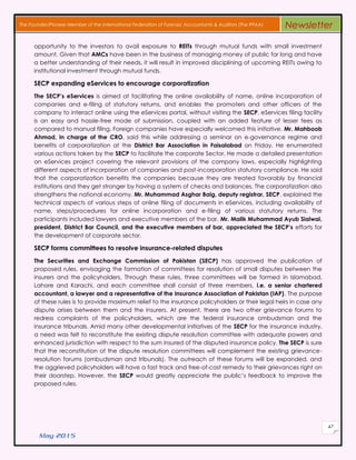 May 2015
47
The Founder/Pioneer Member of the International Federation of Forensic Accountants & Auditors (The IFFAA) Newsletter
opportunity to the investors to avail exposure to REITs through mutual funds with small investment
amount. Given that AMCs have been in the business of managing money of public for long and have
a better understanding of their needs, it will result in improved disciplining of upcoming REITs owing to
institutional investment through mutual funds.
SECP expanding eServices to encourage corporatization
The SECP’s eServices is aimed at facilitating the online availability of name, online incorporation of
companies and e-filing of statutory returns, and enables the promoters and other officers of the
company to interact online using the eServices portal, without visiting the SECP. eServices filing facility
is an easy and hassle-free mode of submission, coupled with an added feature of lesser fees as
compared to manual filing. Foreign companies have especially welcomed this initiative. Mr. Mahboob
Ahmad, in charge of the CRO, said this while addressing a seminar on e-governance regime and
benefits of corporatization at the District Bar Association in Faisalabad on Friday. He enumerated
various actions taken by the SECP to facilitate the corporate Sector. He made a detailed presentation
on eServices project covering the relevant provisions of the company laws, especially highlighting
different aspects of incorporation of companies and post-incorporation statutory compliance. He said
that the corporatization benefits the companies because they are treated favorably by financial
institutions and they get stronger by having a system of checks and balances. The corporatization also
strengthens the national economy. Mr. Muhammad Asghar Baig, deputy registrar, SECP, explained the
technical aspects of various steps of online filing of documents in eServices, including availability of
name, steps/procedures for online incorporation and e-filing of various statutory returns. The
participants included lawyers and executive members of the bar. Mr. Malik Muhammad Ayub Sialwai,
president, District Bar Council, and the executive members of bar, appreciated the SECP’s efforts for
the development of corporate sector.
SECP forms committees to resolve insurance-related disputes
The Securities and Exchange Commission of Pakistan (SECP) has approved the publication of
proposed rules, envisaging the formation of committees for resolution of small disputes between the
insurers and the policyholders. Through these rules, three committees will be formed in Islamabad,
Lahore and Karachi, and each committee shall consist of three members, i.e. a senior chartered
accountant, a lawyer and a representative of the Insurance Association of Pakistan (IAP). The purpose
of these rules is to provide maximum relief to the insurance policyholders or their legal heirs in case any
dispute arises between them and the insurers. At present, there are two other grievance forums to
redress complaints of the policyholders, which are the federal insurance ombudsman and the
insurance tribunals. Amid many other developmental initiatives of the SECP for the insurance industry,
a need was felt to reconstitute the existing dispute resolution committee with adequate powers and
enhanced jurisdiction with respect to the sum insured of the disputed insurance policy. The SECP is sure
that the reconstitution of the dispute resolution committees will complement the existing grievance-
resolution forums (ombudsman and tribunals). The outreach of these forums will be expanded, and
the aggrieved policyholders will have a fast track and free-of-cost remedy to their grievances right on
their doorstep. However, the SECP would greatly appreciate the public’s feedback to improve the
proposed rules.
 