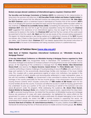 May 2015
48
The Founder/Pioneer Member of the International Federation of Forensic Accountants & Auditors (The IFFAA) Newsletter
Brokers escape abroad: assistance of international agency required, Chairman SECP
The Securities and Exchange Commission of Pakistan (SECP) has reiterated its firm determination to
bring back the sponsors and directors of ACE Securities Private Limited and Eastern Capital Limited to
the country and to ensure that the affected investors are adequately compensated. Mr. Zafar Hijazi,
the SECP Chairman, said in a statement issued in Islamabad on Thursday that at the moment, SECP’s
focus is on bringing the sponsors and directors back and for that purpose a letter has been written to
the chairman of National Accountability Bureau (NAB). Considering the seriousness of the matter, the
Chairman SECP, later also met him to get the process expedited. During the meeting the Chairman
SECP suggested that assistance of an international agency may be sought for the extradition. To
underscore his resolve in this matter, the Chairman SECP said that the four corners of the world would
be searched to find the culprits. Mr. Hijazi said that we are aware of the concerns being expressed in
this regard. An internal exercise is also being carried out to determine if anyone at the SECP showed
any laxness. Also, if there is a flaw found in the system of the SECP or KSE, it would also be fixed without
any delay, said Chairman Hijazi. Chairman SECP has deeply appreciated the prompt instructions of
Chairman NAB to his team to immediately start taking necessary actions in a determined way.
State Bank of Pakistan News (www.sbp.org.pk)
State Bank of Pakistan Organizes International Conference on “Affordable Housing &
Mortgage Finance”
A two-day International Conference on Affordable Housing & Mortgage Finance organized by State
Bank of Pakistan (SBP) was inaugurated today in Islamabad. The Conference aims to discuss
innovative strategies and solutions to increase outreach of housing finance to low and middle income
groups. At the beginning of the conference a message from the Prime Minister, Mian Muhammed
Nawaz Sharif, was read by the Deputy Governor, Saeed Ahmed. The Prime Minister said, ‘Pakistan is
currently confronting a massive challenge of housing backlog of around 9 million units, out of which, a
large part pertains to the economically disadvantage families and members of the lower middle
class. This, coupled with a weak governance regime of urban civic institutions, has resulted in the
mushroom growth of katchi abadies and slums/squatter settlements in major metropolitan areas. In
line with the manifesto of PML(N), our Government is fully committed to resolve the issue of housing
shortage in the country particularly for the low income groups. It has announced a comprehensive
housing finance scheme which includes construction of 1000 clusters of 500 houses each for low
income families all over the country. To ensure cost-effective access to credit for housing, government
has undertaken to pick up a portion of the cost of financing on behalf of the borrower over and
above 8 percent under this program. While addressing the audience, Mr. Akram Khan Durrani,
Federal Minister for Housing & Works who chaired the inaugural session, appreciated the steps taken
by SBP to promote housing finance. He stated that the provision of affordable housing and mortgage
finance are paramount to cope with rapid urbanization. He highlighted the various efforts by the
government to come up with affordable solutions particularly for people belonging to low income
strata and kachi abadis. He stated that SBP is actively involved in supporting the sector. He
emphasized that if proper planning is not undertaken for urbanization it may lead to serious problems.
Governor State Bank of Pakistan, Mr. Ashraf Mahmood Wathra, in his policy address shared SBP’s policy
framework for enhancing the flow of financial services to middle and low income groups. Mr. Wathra,
 
