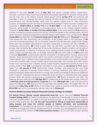 May 2015
50
The Founder/Pioneer Member of the International Federation of Forensic Accountants & Auditors (The IFFAA) Newsletter
reflected in the latest IBA-SBP survey of May 2015 that reports subdued inflation expectations.
However, uncertainty about international oil prices and possible adjustment in domestic energy prices
are the main risks to this inflation outlook. Credit growth during Jul-Mar FY15 has remained well
diversified in terms of coverage and type of finance. All three sectors of the economy–agriculture,
manufacturing and services–availed credit both for working capital and for fixed investment
purposes. The highlight remains the loans to private sector businesses in fixed investment category that
increased to Rs.84.4 billion in Jul-Mar FY15 from Rs.50.3 billion in the same period of last year.
However, owing largely to decrease in commodity prices, loans in the working capital category
dropped to Rs.90.3 billion in Jul-Mar FY15 from Rs223.8 billion in the same period of FY14. Improving
investor confidence, buoyant construction activity, continuous stability of the banking system, and the
recent monetary easing are expected to positively impact credit uptake in the coming months. Broad
money (M2) has expanded by 7.3 percent during July 01-May 08, FY15 against 7.0 percent during the
same period last year. Importantly, the contribution of Net Foreign Assets in the expansion of M2
continues to remain substantial. This has favorably impacted the Net Domestic Assets-to-Net Foreign
Assets ratio. The favorable improvement in this ratio is expected to continue with the availability of
anticipated external flows. M2 is likely to grow within the safe limits; consistent with the inflationary
outlook. After remaining tight during most of the current fiscal year, liquidity conditions at the back of
overall improvement in balance of payments have relatively eased towards the end of FY15. The
money market overnight repo rate, on average, remained 49 basis points below the SBP’s policy rate
in the post March 2015 monetary policy decision compared to 33 basis points in the post January 2015
decision. These developments bode well for the smooth transmission of policy rate changes to other
market interest rates in addition to the implementation of the revised interest rate corridor framework.
In line with monetary policy stance, market interest rates have fallen since January 2015. With current
trends in key macroeconomic variables, money market liquidity is expected to remain at ease in the
coming months. Real GDP is provisionally estimated to have grown by 4.2 percent in FY15, slightly
higher than 4.0 percent in FY14. Overcoming energy shortages and improving law and order
conditions is expected to provide further impetus in reviving investment and higher production.
Gradual realization of planned investment in energy and infrastructure projects will provide additional
boost to growth. Consequently, growth is expected to be revived at a relatively faster pace going
forward. Given the above macroeconomic considerations, SBP Board of Directors has taken the
following decisions effective from 25th May 2015: 1. Ceiling rate of the interest rate corridor is reduced
by100 basis points from 8.0 percent to 7.0 percent. 2. A new “SBP target rate” is set at 50 basis points
below the ceiling rate. SBP will ensure that the overnight rate remains close to this target rate. This will
be the main Policy Rate of SBP. Width of the interest rate corridor is reduced by 50 basis points from
250 to 200 basis points. Consequently, the floor rate is set at 5.0 percent.
Finance Minister launches National Financial Inclusion Strategy for Pakistan
The Federal Finance Minister, Senator Mohammad Ishaq Dar, today, launched National Financial
Inclusion Strategy (NFIS) for Pakistan at Islamabad. The objective of the strategy is to build momentum
and push forward reforms to achieve universal financial inclusion in an integrated and sustained
manner. While sharing the vision, Mr. Dar said “Government is striving to create more opportunities of
doing business and make the common people of Pakistan self-reliant and economically
empowered.” In this regard, the government is working at various levels to improve governance and
availability of energy and other key infrastructure inputs, he further said. He highlighted that the recent
historic agreement for creation of Pak-China Economic Corridor is an economically vital plan devised
 