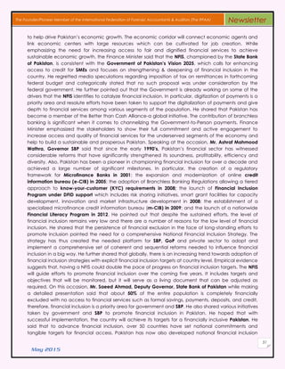 May 2015
51
The Founder/Pioneer Member of the International Federation of Forensic Accountants & Auditors (The IFFAA) Newsletter
to help drive Pakistan’s economic growth. The economic corridor will connect economic agents and
link economic centers with large resources which can be cultivated for job creation. While
emphasizing the need for increasing access to fair and dignified financial services to achieve
sustainable economic growth, the Finance Minister said that the NFIS, championed by the State Bank
of Pakistan, is consistent with the Government of Pakistan’s Vision 2025, which calls for enhancing
access to credit for SMEs and focuses on strengthening & deepening of financial inclusion in the
country. He regretted media speculations regarding imposition of tax on remittances in forthcoming
federal budget and categorically stated that no such proposal was under consideration by the
federal government. He further pointed out that the Government is already working on some of the
drivers that the NFIS identifies to catalyze financial inclusion. In particular, digitization of payments is a
priority area and resolute efforts have been taken to support the digitalization of payments and give
depth to financial services among various segments of the population. He shared that Pakistan has
become a member of the Better than Cash Alliance-a global initiative. The contribution of branchless
banking is significant when it comes to channelizing the Government-to-Person payments. Finance
Minister emphasized the stakeholders to show their full commitment and active engagement to
increase access and quality of financial services for the underserved segments of the economy and
help to build a sustainable and prosperous Pakistan. Speaking at the occasion, Mr. Ashraf Mahmood
Wathra, Governor SBP said that since the early 1990’s, Pakistan’s financial sector has witnessed
considerable reforms that have significantly strengthened its soundness, profitability, efficiency and
diversity. Also, Pakistan has been a pioneer in championing financial inclusion for over a decade and
achieved a large number of significant milestones. In particular, the creation of a regulatory
framework for Microfinance Banks in 2001; the expansion and modernization of online credit
information bureau (e-CIB) in 2005; the adoption of Branchless Banking Regulations allowing a tiered
approach to know-your-customer (KYC) requirements in 2008; the launch of Financial Inclusion
Program under DFID support which includes risk sharing initiatives, smart grant facilities for capacity
development, innovation and market infrastructure development in 2008; the establishment of a
specialized microfinance credit information bureau (m-CIB) in 2009; and the launch of a nationwide
Financial Literacy Program in 2012. He pointed out that despite the sustained efforts, the level of
financial inclusion remains very low and there are a number of reasons for the low level of financial
inclusion. He shared that the persistence of financial exclusion in the face of long-standing efforts to
promote inclusion pointed the need for a comprehensive National Financial Inclusion Strategy. The
strategy has thus created the needed platform for SBP, GoP and private sector to adopt and
implement a comprehensive set of coherent and sequential reforms needed to influence financial
inclusion in a big way. He further shared that globally, there is an increasing trend towards adoption of
financial inclusion strategies with explicit financial inclusion targets at country level. Empirical evidence
suggests that, having a NFIS could double the pace of progress on financial inclusion targets. The NFIS
will guide efforts to promote financial inclusion over the coming five years. It includes targets and
objectives that will be monitored, but it will serve as a living document that can be adjusted as
required. On this occasion, Mr. Saeed Ahmad, Deputy Governor, State Bank of Pakistan while making
a detailed presentation said that about 50% of the entire population is completely financially
excluded with no access to financial services such as formal savings, payments, deposits, and credit,
therefore, financial inclusion is a priority area for government and SBP. He also shared various initiatives
taken by government and SBP to promote financial inclusion in Pakistan. He hoped that with
successful implementation, the country will achieve its targets for a financially inclusive Pakistan. He
said that to advance financial inclusion, over 50 countries have set national commitments and
tangible targets for financial access. Pakistan has now also developed national financial inclusion
 