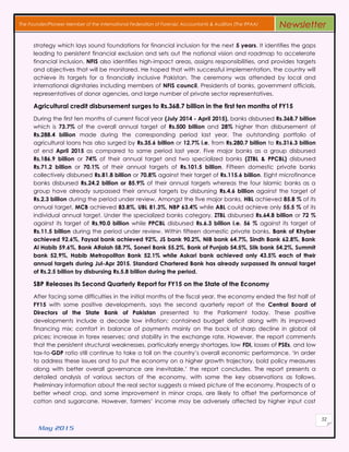 May 2015
52
The Founder/Pioneer Member of the International Federation of Forensic Accountants & Auditors (The IFFAA) Newsletter
strategy which lays sound foundations for financial inclusion for the next 5 years. It identifies the gaps
leading to persistent financial exclusion and sets out the national vision and roadmap to accelerate
financial inclusion. NFIS also identifies high-impact areas, assigns responsibilities, and provides targets
and objectives that will be monitored. He hoped that with successful implementation, the country will
achieve its targets for a financially inclusive Pakistan. The ceremony was attended by local and
international dignitaries including members of NFIS council, Presidents of banks, government officials,
representatives of donor agencies, and large number of private sector representatives.
Agricultural credit disbursement surges to Rs.368.7 billion in the first ten months of FY15
During the first ten months of current fiscal year (July 2014 - April 2015), banks disbursed Rs.368.7 billion
which is 73.7% of the overall annual target of Rs.500 billion and 28% higher than disbursement of
Rs.288.4 billion made during the corresponding period last year. The outstanding portfolio of
agricultural loans has also surged by Rs.35.6 billion or 12.7% i.e. from Rs.280.7 billion to Rs.316.3 billion
at end April 2015 as compared to same period last year. Five major banks as a group disbursed
Rs.186.9 billion or 74% of their annual target and two specialized banks (ZTBL & PPCBL) disbursed
Rs.71.2 billion or 70.1% of their annual targets of Rs.101.5 billion. Fifteen domestic private banks
collectively disbursed Rs.81.8 billion or 70.8% against their target of Rs.115.6 billion. Eight microfinance
banks disbursed Rs.24.2 billion or 85.9% of their annual targets whereas the four Islamic banks as a
group have already surpassed their annual targets by disbursing Rs.4.6 billion against the target of
Rs.2.3 billion during the period under review. Amongst the five major banks, HBL achieved 85.8 % of its
annual target, MCB achieved 83.8%, UBL 81.3%, NBP 63.4% while ABL could achieve only 55.5 % of its
individual annual target. Under the specialized banks category, ZTBL disbursed Rs.64.8 billion or 72 %
against its target of Rs.90.0 billion while PPCBL disbursed Rs.6.3 billion i.e. 56 % against its target of
Rs.11.5 billion during the period under review. Within fifteen domestic private banks, Bank of Khyber
achieved 92.6%, Faysal bank achieved 92%, JS bank 90.2%, NIB bank 64.7%, Sindh Bank 62.8%, Bank
Al Habib 59.6%, Bank Alfalah 58.7%, Soneri Bank 55.2%, Bank of Punjab 54.5%, Silk bank 54.2%, Summit
bank 52.9%, Habib Metropolitan Bank 52.1% while Askari bank achieved only 43.5% each of their
annual targets during Jul-Apr 2015. Standard Chartered Bank has already surpassed its annual target
of Rs.2.5 billion by disbursing Rs.5.8 billion during the period.
SBP Releases its Second Quarterly Report for FY15 on the State of the Economy
After facing some difficulties in the initial months of the fiscal year, the economy ended the first half of
FY15 with some positive developments, says the second quarterly report of the Central Board of
Directors of the State Bank of Pakistan presented to the Parliament today. These positive
developments include a decade low inflation; contained budget deficit along with its improved
financing mix; comfort in balance of payments mainly on the back of sharp decline in global oil
prices; increase in forex reserves; and stability in the exchange rate. However, the report comments
that the persistent structural weaknesses, particularly energy shortages, low FDI, losses of PSEs, and low
tax-to-GDP ratio still continue to take a toll on the country’s overall economic performance. ‘In order
to address these issues and to put the economy on a higher growth trajectory, bold policy measures
along with better overall governance are inevitable,’ the report concludes. The report presents a
detailed analysis of various sectors of the economy, with some the key observations as follows.
Preliminary information about the real sector suggests a mixed picture of the economy. Prospects of a
better wheat crop, and some improvement in minor crops, are likely to offset the performance of
cotton and sugarcane. However, farmers’ income may be adversely affected by higher input cost
 