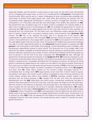 May 2015
53
The Founder/Pioneer Member of the International Federation of Forensic Accountants & Auditors (The IFFAA) Newsletter
(especially fertilizer), and the decline in output prices of cash crops. On the other hand, the industrial
sector is struggling with energy issues, as shown by a modest growth of 2.3 percent in the large-scale
manufacturing. Within services sector, it seems challenging for some sub-sectors (like wholesale and
retail trade) to achieve their target growth rate, while others (like banking) can perform well. The
commercial banks aggressively participated in primary auctions of longer-term securities as they
anticipated a cut in the policy rate and also took advantage of the healthy term premium on PIBs.
The government also accepted huge sums in these auctions to lengthen the maturity profile of its
debt, and to substitute some of its borrowings from SBP. This enabled the government to contain its
borrowing from SBP within the ceiling agreed with the IMF, and meet the limit of zero quarterly net
borrowing from the central bank. On the policy front, low inflationary outlook allowed the central
bank to reduce interest rate in successive monetary policy announcements from November 2014
onward. The SBP has, so far, reduced the policy rate to a decade low of 8.0 percent. SBP
supplemented its policy decisions with increased OMO injections during this period. In terms of the
country’s fiscal performance, the budget deficit as percent of GDP was 2.2 percent in the first half of
the year–slightly higher than the last year’s level. The government (federal and provincial combined)
was able to contain expenditures growth to only 4.8 percent during this period, compared with 10.7
percent in the same period a year earlier. Encouragingly, current expenditures were controlled, while
development expenditures showed a robust growth. The financing mix of the budget deficit also
improved with higher availability of external resources and less pressure on banking system. However,
revenue collection continued to be a major concern. Total revenue (federal and provincial) grew by
only 5.0 percent in the first half of the year, compared with 13.9 percent last year. Although the
government introduced several tax measures in the Budget for FY15, FBR revenues increased by only
13.6 percent during this period. The low growth in tax revenue was partly due to sharp fall in oil prices.
Pakistan’s external sector, nonetheless, benefited from the decline in oil prices. This along with strong
growth in remittances helped reduce the current account deficit in the second quarter. Financing of
the current account deficit was also easier during the second quarter of FY15 on the back of issuance
of Sukuk in the international market, successful completion of quarterly reviews of the IMF program,
and loans from IFIs. These inflows pushed up the country’s foreign exchange reserves to a
comfortable level. As things stand, SBP’s liquid reserves cover more than 3-month import of goods.
According to the report, the country would continue to experience some of the key positives in the
months ahead. Several forex inflows have realized in H2-FY15, including: coalition support fund;
proceeds from the further divesture of HBL; receipts from the IMF; and more are expected like
disbursements from the ADB, World Bank and other sources. Furthermore, remittances are likely to
maintain their robust growth for the rest of the year, and will surpass the target set for the whole year.
With this comfort in the balance of payments, the exchange rate is also expected to remain stable,
which coupled with low fuel prices, will continue to dampen inflationary expectations. SBP projects
average inflation in the range of 4 to 5 percent for the whole year, compared with the original target
of 8 percent. Further, the growth in real GDP is also expected to remain higher than last year’s level. A
better wheat crop may compensate for the sluggish performance of kharif crops. Construction is set
to improve as more PSDP funds are released by the federal and provincial governments. While the
challenges faced by LSM may continue, the overall services sector is likely to maintain last year’s
growth momentum.
 