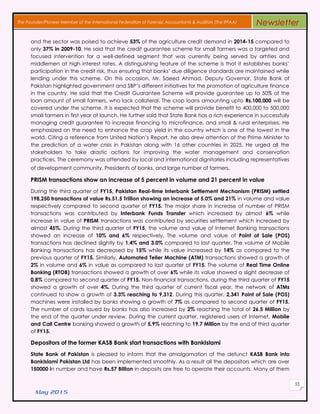 May 2015
55
The Founder/Pioneer Member of the International Federation of Forensic Accountants & Auditors (The IFFAA) Newsletter
and the sector was poised to achieve 53% of the agriculture credit demand in 2014-15 compared to
only 37% in 2009-10. He said that the credit guarantee scheme for small farmers was a targeted and
focused intervention for a well-defined segment that was currently being served by arhties and
middlemen at high interest rates. A distinguishing feature of the scheme is that it establishes banks’
participation in the credit risk, thus ensuring that banks’ due diligence standards are maintained while
lending under this scheme. On this occasion, Mr. Saeed Ahmad, Deputy Governor, State Bank of
Pakistan highlighted government and SBP’s different initiatives for the promotion of agriculture finance
in the country. He said that the Credit Guarantee Scheme will provide guarantee up to 50% of the
loan amount of small farmers, who lack collateral. The crop loans amounting upto Rs.100,000 will be
covered under the scheme. It is expected that the scheme will provide benefit to 400,000 to 500,000
small farmers in first year of launch. He further said that State Bank has a rich experience in successfully
managing credit guarantee to increase financing to microfinance, and small & rural enterprises. He
emphasized on the need to enhance the crop yield in the country which is one of the lowest in the
world. Citing a reference from United Nation’s Report, he also drew attention of the Prime Minister to
the prediction of a water crisis in Pakistan along with 16 other countries in 2025. He urged all the
stakeholders to take drastic actions for improving the water management and conservation
practices. The ceremony was attended by local and international dignitaries including representatives
of development community, Presidents of banks, and large number of farmers.
PRISM transactions show an increase of 5 percent in volume and 21 percent in value
During the third quarter of FY15, Pakistan Real-time Interbank Settlement Mechanism (PRISM) settled
198,250 transactions of value Rs.51.5 Trillion showing an increase of 5.0% and 21% in volume and value
respectively compared to second quarter of FY15. The major share in increase of number of PRISM
transactions was contributed by Interbank Funds Transfer which increased by almost 6% while
increase in value of PRISM transactions was contributed by securities settlement which increased by
almost 45%. During the third quarter of FY15, the volume and value of Internet Banking transactions
showed an increase of 10% and 6% respectively. The volume and value of Point of Sale (POS)
transactions has declined slightly by 1.4% and 3.0% compared to last quarter. The volume of Mobile
Banking transactions has decreased by 15% while its value increased by 14% as compared to the
previous quarter of FY15. Similarly, Automated Teller Machine (ATM) transactions showed a growth of
2% in volume and 6% in value as compared to last quarter of FY15. The volume of Real Time Online
Banking (RTOB) transactions showed a growth of over 6% while its value showed a slight decrease of
0.8% compared to second quarter of FY15. Non-financial transactions, during the third quarter of FY15
showed a growth of over 4%. During the third quarter of current fiscal year, the network of ATMs
continued to show a growth of 3.3% reaching to 9,312. During this quarter, 2,341 Point of Sale (POS)
machines were installed by banks showing a growth of 7% as compared to second quarter of FY15.
The number of cards issued by banks has also increased by 2% reaching the total of 26.5 Million by
the end of the quarter under review. During the current quarter, registered users of Internet, Mobile
and Call Centre banking showed a growth of 5.9% reaching to 19.7 Million by the end of third quarter
of FY15.
Depositors of the former KASB Bank start transactions with BankIslami
State Bank of Pakistan is pleased to inform that the amalgamation of the defunct KASB Bank into
BankIslami Pakistan Ltd has been implemented smoothly. As a result all the depositors which are over
150000 in number and have Rs.57 Billion in deposits are free to operate their accounts. Many of them
 