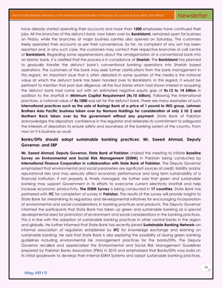 May 2015
56
The Founder/Pioneer Member of the International Federation of Forensic Accountants & Auditors (The IFFAA) Newsletter
have already started operating their accounts and more than 1200 employees have continued their
jobs. All the branches of the defunct bank, now taken over by BankIslami, remained open for business
on Friday, while the branches at major business centres also opened on Saturday. The customers
freely operated their accounts as per their convenience. So far, no complaint of any sort has been
reported and, in any such case, the customers may contact their respective branches or call centre
of BankIslami. Regarding some apprehensions about the amalgamation of a conventional bank into
an Islamic bank, it is clarified that the process is in compliance of Shariah. The BankIslami has planned
to gradually transfer the defunct bank’s conventional banking operations into Shariah based
operations. The customers of the bank may seek further clarifications from the bank management in
this regard. An important issue that is often debated in some quarters of the media is the notional
value at which the defunct bank has been handed over to BankIslami. In this regard, it would be
pertinent to mention that post due diligence, all the four banks which had shown interest in acquiring
the defunct bank had come out with an estimated negative equity gap of Rs.12 to 14 billion in
addition to the shortfall in Minimum Capital Requirement (Rs.10 billion). Following the international
practices, a notional value of Rs.1000 was set for the defunct bank. There are many examples of such
international practices such as the sale of Barings Bank at a price of 1 pound to ING group, Lehman
Brothers Asia Pacific business taken over by Nomura Holdings for consideration of only 2 US $ and
Northern Rock taken over by the government without any payment. State Bank of Pakistan
acknowledges the depositors' confidence in the regulator and reiterates its commitment to safeguard
the interests of depositors to ensure safety and soundness of the banking system of the country. From
now on it is business as usual.
Banks/DFIs should adopt sustainable banking practices: Mr. Saeed Ahmad, Deputy
Governor, and SBP
Mr. Saeed Ahmad, Deputy Governor, State Bank of Pakistan chaired the meeting to initiate Baseline
Survey on Environmental and Social Risk Management (ESRM) in Pakistan being conducted by
International Finance Corporation in collaboration with State Bank of Pakistan. The Deputy Governor
emphasized that environmental and social parameters are significant sources of credit, liability and/or
reputational risks and may seriously affect economic performance and long term sustainability of a
financial institution, if not properly & timely managed. He further said that green and sustainable
banking may support Government in its efforts to overcome current electricity shortfall and help
increase economic productivity. The ESRM Survey is being conducted in 17 countries. State Bank has
partnered with IFC for completion of survey in Pakistan. The results of the survey will provide insights to
State Bank for streamlining its regulatory and developmental initiatives for encouraging incorporation
of environmental and social considerations in banking practices and products. The Deputy Governor
informed the participants that State Bank has taken up green and sustainable banking as a special
developmental area for promotion of environment and social considerations in the banking practices.
This is in line with the adoption of sustainable banking practices in other central banks in the region
and globally. He further informed that State Bank has recently joined Sustainable Banking Network–an
informal association of regulators established by IFC for knowledge exchange and learning on
sustainable banking. He said that State Bank is also exploring the possibility of issuing green banking
guidelines including environmental risk management practices for the banks/DFIs. The Deputy
Governor recalled and appreciated the Environmental and Social Risk Management Guidelines
prepared by Pakistan Banks Association (PBA) in 2010 and emphasized that Banks/DFIs may build on
its initial spadework to develop their Internal ESRM Systems and adopt sustainable banking practices.
 