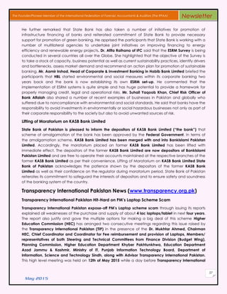 May 2015
57
The Founder/Pioneer Member of the International Federation of Forensic Accountants & Auditors (The IFFAA) Newsletter
He further remarked that State Bank has also taken a number of initiatives for promotion of
infrastructure financing of banks and reiterated commitment of State Bank to provide necessary
support for promotion of green banking. He apprised the participants that State Bank is working with a
number of multilateral agencies to undertake joint initiatives on improving financing to energy
efficiency and renewable energy projects. Dr. Afifa Raihana of IFC said that the ESRM Survey is being
conducted in several countries all over the Globe. She highlighted that the objective of the Survey is
to take a stock of capacity, business potential as well as current sustainability practices, identify drivers
and bottlenecks, assess market demand and recommend an action plan for promotion of sustainable
banking. Mr. Aamir Irshad, Head of Corporate & Investment Banking in Habib Bank Limited briefed the
participants that HBL started environmental and social measures within its corporate banking two
years back and the bank is now establishing its own ESRM set-up. He commented that the
implementation of ESRM systems is quite simple and has huge potential to provide a framework for
properly managing credit, legal and operational risks. Mr. Suhail Yaqoob Khan, Chief Risk Officer of
Bank Alfalah also shared a number of recent examples of businesses in Pakistan and globally who
suffered due to noncompliance with environmental and social standards. He said that banks have the
responsibility to avoid investments in environmentally or social hazardous businesses not only as part of
their corporate responsibility to the society but also to avoid unwanted sources of risk.
Lifting of Moratorium on KASB Bank Limited
State Bank of Pakistan is pleased to inform the depositors of KASB Bank Limited (“the bank”) that
scheme of amalgamation of the bank has been approved by the Federal Government. In terms of
the amalgamation scheme, KASB Bank Limited has been merged with and into BankIslami Pakistan
Limited. Accordingly, the moratorium placed on former KASB Bank Limited has been lifted with
immediate effect. The depositors of the former KASB Bank Limited are now depositors of BankIslami
Pakistan Limited and are free to operate their accounts maintained at the respective branches of the
former KASB Bank Limited as per their convenience. Lifting of Moratorium on KASB Bank Limited State
Bank of Pakistan acknowledges the patience shown by the depositors of the former KASB Bank
Limited as well as their confidence on the regulator during moratorium period. State Bank of Pakistan
reiterates its commitment to safeguard the interests of depositors and to ensure safety and soundness
of the banking system of the country.
Transparency International Pakistan News (www.transparency.org.pk)
Transparency International Pakistan Hit-Hard on PM’s Laptop Scheme Scam
Transparency International Pakistan expose-off PM’s Laptop scheme scam through issuing its reports
explained all weaknesses of the purchase and supply of about 4 lac laptops/tablet in next four years.
The report also justify and gave the multiple options for making a big deal of this scheme Higher
Education Commission (HEC) has arranged two consecutive meetings regarding this issue raised by
the Transparency International Pakistan (TIP) in the presence of the Dr. Mukhtar Ahmed, Chairman
HEC, Chief Coordinator and Coordinator for Fee reimbursement and provision of Laptops, Members/
representatives of both Steering and Technical Committees from Finance Division (Budget Wing),
Planning Commission, Higher Education Department Khyber Pakhtunkhwa, Education Department
Azad Jammu & Kashmir, Ministry of IT, Punjab Information Technology Board, Department of
Information, Science and Technology Sindh, along with Advisor Transparency International Pakistan.
This high level meeting was held on 12th of May 2015 while a day before Transparency International
 