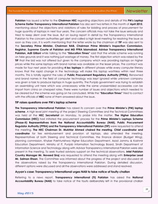 May 2015
58
The Founder/Pioneer Member of the International Federation of Forensic Accountants & Auditors (The IFFAA) Newsletter
Pakistan has issued a letter to the Chairman HEC regarding objections and details of this PM’s Laptop
Scheme Earlier Transparency International Pakistan has also sent two letters in the month of April 2015,
mentioning about the objections and violations of rules for bidding and process of procurement for
huge quantity of laptops in next four years. The concern officials may not take the issue seriously and
tried to keep silent over the issue. But on issuing report in detail by the Transparency International
Pakistan to the concern authorities get alert and called a high level meeting for resolving the issue as
soon as they can. It is worth mentioning that the letter wrote by the chairman of TIP was also sent to
the Secretary Prime Minister, Chairman NAB, Chairman Prime Minister’s Inspection Commission,
Registrar, Supreme Courte of Pakistan and MD PPRA Islamabad. Advisor Transparency International
Pakistan, Adil Gillani while talking to the “Education Times” said that the whole scheme was running
on fake grounds and it was nothing just wastage of money. The first objection which was raised by the
TIP that the bid was not offered but given to the company which was providing laptops on higher
prices while the same laptops with brand names was available on the lesser prices. The contract was
made for four next years for providing 4 lac laptops in different phases while every computer literary
knows that the rapid change in the technology will make this laptop worthless within next three
months. This is totally against the rules of Public Procurement Regulatory Authority (PPRA). Renowned
and brand names in the field of computer technology was kept ignored while unknown company
was given a task to produce laptops in huge quantity. The Punjab government was trying to establish
an assembling unit here which was unnecessary while the same unassembled accessories can be
import from china on cheapest rates. There were number of issues and objections which needed to
be cleared but the scheme was going on he concluded. While the “Education Times” tried to contact
with the officials of HEC none of them answered about the issue.
TIP raises questions over PM’s laptop scheme
The Transparency International Pakistan has raised its concern over the Prime Minister’s (PM) laptop
scheme. A high level joint meeting of the project Steering Committee and the Technical Committees
was held at the HEC Secretariat on Monday, to probe into the matter. The Higher Education
Commission (HEC) had initiated the procurement process for the Prime Minister’s Laptops Scheme
(Phase-II) Representatives from the National Accountability Bureau (NAB), Public Procurement
Regulator Authority (PPRA) and the Transparency International Pakistan (TIP) were requested to attend
the meeting. The HEC Chairman Dr. Mukhtar Ahmed chaired the meeting. Chief coordinator and
coordinator for fee reimbursement and provision of laptops, also attended the meeting.
Representatives of both Steering and Technical Committee, the finance division (Budget Wing),
planning commission, Khyber Pakhtunkhwa Higher Education Department, Azad Jammu & Kashmir
Education Department, Ministry of IT, Punjab Information Technology Board, Sindh Department of
Information Science and Technology along with Advisor Transparency International Pakistan were also
present in the meeting. To seek trusted advisory support on the technical observations, Intel Pakistan
Country Manager Mr. Naveed Siraj was requested to attend the meeting along with Enterprise Lead
Mr. Salman Ehsan. The Committee was informed about the progress of the project and discussed all
the observations raised by the Transparency International Pakistan. During detailed discussion,
different options were discussed and all the observations were addressed and stand resolved.
Ayyan’s case: Transparency International urges NAB to take notice of faulty challan
Referring to a news report, Transparency International (TI) Pakistan has asked the National
Accountability Bureau (NAB) to take notice of the faults deliberately left in the provisional challan
 