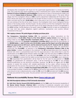 May 2015
59
The Founder/Pioneer Member of the International Federation of Forensic Accountants & Auditors (The IFFAA) Newsletter
developed after investigation with Ayyan Ali, the supermodel apprehended in a money laundering
case. The TI said the news report published on May 4 mentioned that a senior official of Directorate
General of Customs Intelligence and Investigation has pointed out flaws in the provisional challan and
has informed Federal Board of Revenue’s (FBR) chairman and members about it. The senior official
alleges that the investigation officers of FBR’s Customs department deliberately left those flaws. The
senior official said Ayyan had claimed that she bought the file of a plot in a housing scheme in Rs5
million and later sold the file in Rs.50 million, which were paid to her in the form of $0.5 million, which
she was carrying at the time of her arrest. However, the investigation team never investigated the key
person in the housing society, Mumtaz Hussain. He also pointed out that the investigation team also
did not investigate the person who had left Ayyan at the airport although his face is recognizable in
the CCTV footage. The TI, referring to the report, asked the NAB chairman to take up investigation of
the case and also probe allegations against politicians, businessmen and customs officials’
involvement in the scam.
PM’s laptop scheme: TIP points fingers at laptop purchase price
The Transparency International Pakistan (TIP) has expressed its serious reservations on the
implementation of Rs.20 billion Phase-II of the Prime Minister’s Laptop Scheme whose tenders are
being invited by the Higher Education Commission (HEC), which will be opened on May 12. It is
surprising to note that the Economic Coordination Committee (ECC) approved the procurement of
the 400,000 tablets on April 15 at the cost of 25.33 billion rupees and the import cost of the detachable
tablet was approved to be $414 each, said the statement issued by the TIP. Chairman HEC Dr. Mukhtar
Ahmed asked the TIP to provide the information about the detachable tablet with specification
costing less than Rs.10,000/-, as reported in the Transparency International Pakistan’s letter to the
prime minister, it added. According to the statement, the TIP provided listed price from website of
Walmart USA which is comparatively lower than the approved price. It also stated that in case the
specifications of the ECC requires Window tablet which TIP is sure that rack price of $179 at Walmart
can be imported in Pakistan at cost less than Rs.10,000/- from the manufacturer and in case the
quantity is 500,000 it is certain that the tablet can be imported at less than Rs.7,000/- each. Moreover,
the HEC responded that specifications will be fixed for the first year for procurement of 100,000
laptops. For specification for subsequent years, it will be reviewed by the HEC for any possible
revision/modifications by the technical committee. However, the TIP did not agree with the ECC
decision to award the contract with variable specification for four years, without knowing the
specifications for the second, third and fourth year, the statement said. This approach, according to
the TIP, is a serious violation of Public Procurement Rules (PPR) 2004, which requires exact specification
to be provided to bidder. It added that the TIP feels that the four year supply to be ordered in the first
year amounts to be a collusive practice under the PPR. And if the HEC proceed with the ECC decision
to make procurement for four years, the procurement will invite mis-procurement charge under Rule
No.50.
National Accountability Bureau News (www.nab.gov.pk)
DG NAB Rawalpindi address at FAST University Islamabad
Mr. Zahir Shah, Director General (DG) NAB Rawalpindi said that NAB under the dynamic leadership of
Mr. Qamar Zaman Chaudry, Chairman NAB is committed to eradicate corruption and corrupt
practices across the country by using all its resources. He said that the menace of corruption leads to
 