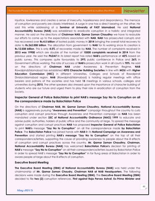 May 2015
60
The Founder/Pioneer Member of the International Federation of Forensic Accountants & Auditors (The IFFAA) Newsletter
injustice, lawlessness and creates a sense of insecurity, hopelessness and despondency. The menace
of corruption and poverty are closely interlinked. A surge in one has a direct bearing on the other. He
said this while addressing at a Seminar at University of FAST Islamabad. He said National
Accountability Bureau (NAB) was established to eradicate corruption in a holistic and integrated
manner. He said on the directions of Chairman NAB, Qamar Zaman Chaudhry we have to redouble
our efforts to come up to the expectations associated with NAB. NAB has prosecuted corrupts and
has recovered over Rs.4.5 billion of looted public money in 2014 bringing the overall total recovery to
date to Rs.262.008 billion. The allocation from government to NAB for its working since its creation is
Rs.12.038 billion. This is only 4.5% of recoveries made by NAB. The number of complaints received in
2013 was 19900 which are double of the number of 10500 complaints received in 2014 from the
previous year. He said the PILDAT in its latest report has rated NAB’s performance at 42% based on
public survey. This compares quite favourably to 29% public confidence in Police and 26% in
Government offices working. The rate of success of NAB’s prosecution work in all courts is 70%. He said
on the directions of Chairman NAB under Awareness & Prevention Regime, NAB
Rawalpindi/Islamabad has established 4292 Character Building Societies in line with MOU with Higher
Education Commission (HEC) in different Universities, Colleges and Schools of Rawalpindi
Division/Islamabad region. NAB (Rawalpindi/Islamabad) is holding regular meetings with office
bearers and patrons of the societies and has held 15 meetings in various schools, colleges and
universities during 2015. The other speakers also stressed upon the importance of character building of
students who are our future and urged them to play their role in eradication of corruption from the
Society.
Inspector General of Police Balochistan to print NAB’s message Say No to Corruption on all
the correspondence made by Balochistan Police
On the directions of Chairman NAB, Mr. Qamar Zaman Chaudhry, National Accountability Bureau
(NAB) is aggressively pursuing “Awareness and Prevention” campaign throughout the country to curb
corruption and corrupt practices through Awareness and Prevention campaign as NAB has been
mandated under section 33C of National Accountability Ordinance (NAO) 1999 to educate and
advise public authorities, holders of public office and the community at large. To spread the message
against corruption and corrupt practices NAB has proposed Inspector General of Police Balochistan
to print NAB’s message “Say No to Corruption” on all the correspondence made by Balochistan
Police. The Balochistan Police has joined hands with NAB in its National Campaign on Awareness and
Prevention and started printing NAB’s message “Say No to Corruption” on the top of all their
correspondence/letters, supporting the cause of providing awareness to people about the ill effects
of corruption and corrupt practices across the country. Mr. Qamar Zaman Chaudhry, Chairman,
National Accountability Bureau (NAB) has welcomed Balochistan Police’s decision for printing of
NAB’s message “Say No to Corruption” on all their correspondence/letters issued by Balochistan Police
in order to spread NAB’s message “Say No to Corruption” in far flung areas of Balochistan in order to
aware people at large about the ill effects of corruption.
Executive Board Meeting
The Executive Board Meeting (EBM) of National Accountability Bureau (NAB) was held under the
chairmanship of Mr. Qamar Zaman Chaudry, Chairman NAB at NAB Headquarters. The following
decisions were made during the Executive Board Meeting (EBM). The Executive Board Meeting (EBM)
decided to file two (2) corruption references. First against Raja Pervez Ashraf, Ex-Prime Minister and
 