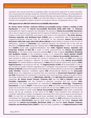 May 2015
62
The Founder/Pioneer Member of the International Federation of Forensic Accountants & Auditors (The IFFAA) Newsletter
corruption and corrupt practices by adopting holistic and proactive approach to check corruption
and corrupt practices through Awareness, Prevention and Enforcement Strategy. He emphasized for
making all efforts for arrest of corrupts, proclaimed offenders and absconders by utilizing all resources.
He directed all officers/officials of NAB to put their best efforts in conduct of complaint verifications,
inquiries and investigations against corrupts in accordance with law, transparently and on merit.
NAB approved an effective Internal Accountability Mechanism
Mr. Qamar Zaman Chaudry, Chairman National Accountability Bureau chaired a meeting at NAB
Headquarter to review the Internal Accountability Mechanism (IAM) within NAB. The Chairman
emphasized the need to augment and strengthen the process of Internal Accountability Mechanism
with a view to weed out such elements that for reasons of inefficiency, misconduct, malpractice and
violation of laid down SOPs/Rules and bring a bad name to the organization. The Senior Member,
Chairman Inspection and Monitoring Team (CI&MT) gave a presentation after incorporating the
suggestions/proposals received from all concerned on the proposed Internal Accountability
Mechanism within NAB under which NAB officers/officials shall be liable to adverse action for acts of
delinquency, violation of SOPs/Rules and unethical behavior. He informed that in line with the
directions of Chairman NAB during last meeting held at NAB headquarters, in which it was decided
that (CI&MT) should seek suggestions/feedback from NAB’s Regional Bureaus, Operation and
Prosecution Divisions of NAB HQ in order to further improve/revise the Internal Accountability
Mechanism on the basis of best practices enabling NAB to have a regular Quantitative Monitoring
and Qualitative analysis of the professional output. In his presentation Senior Member (CI&MT)
informed that as directed by Chairman NAB, an effective Internal Accountability Mechanism has
been devised in order to encourage the culture of adherence to Rules and SOPs and creating
deterrence against indulging in violations. He further informed that under Internal Accountability
Mechanism the matters related to delinquency of NAB’s officers/officials shall be firstly dealt by NAB’s
Regional Bureaus in accordance with law. The Regional Bureau of NAB will fix responsibility in case of
any remarks by superior judiciary regarding poor investigation and prosecution. Subsequently, HRM
Division of NAB HQ will proceed against those delinquent officers/officials as per laid down rules/SOPs
under TCS/NAO. Moreover, complaints against NAB officers/officials referred by the Honourable
Courts about any malpractice or received from any individual or Government Department against
any NAB employee(s) for involvement in corruption and corrupt practices, asking or receipt of bribe,
the matter shall be dealt strictly by HRM Division, NAB HQ under E&D Rules/TCS and NAO whichever is
applicable. Mr. Qamar Zaman Chaudry, Chairman NAB said that NAB is Pakistan’s apex Anti-
Corruption Organization with the mandate to eliminate corruption from the country. NAB’s
performance has been appreciated by International Independent Watch Dog “Transparency
International” as well as “PILDAT” in their recent reports. NAB can further rise in the eyes of people and
public fora when the menace of corruption is dealt with an iron hand. NAB’s priority is that we should
be first Accountable to ourself under Internal Accountability Mechanism under which unwarranted
actions will not go unnoticed, as the name of the NAB is more important than individuals. All
complaint verifications, inquiries, investigations and prosecution work must be done as per laid down
SOPs. He said that all stakeholders should know publically that efficiency, honesty, dedication,
commitment and hard-work is NAB’s main priority. Any violation by NAB employees of the laid down
laws/procedures SOPs/TCS/NAO shall be dealt strictly in NAB across the board. Chairman NAB
approved the Internal Accountability Mechanism (IAM) and directed Senior Member Chairman
Inspection and Monitoring Team (CI&MT) to issue the policy guidelines to all Regional Bureaus of NAB
 