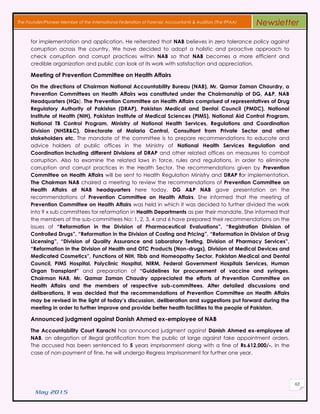 May 2015
63
The Founder/Pioneer Member of the International Federation of Forensic Accountants & Auditors (The IFFAA) Newsletter
for implementation and application. He reiterated that NAB believes in zero tolerance policy against
corruption across the country. We have decided to adopt a holistic and proactive approach to
check corruption and corrupt practices within NAB so that NAB becomes a more efficient and
credible organization and public can look at its work with satisfaction and appreciation.
Meeting of Prevention Committee on Health Affairs
On the directions of Chairman National Accountability Bureau (NAB), Mr. Qamar Zaman Chaurdry, a
Prevention Committees on Health Affairs was constituted under the Chairmanship of DG, A&P, NAB
Headquarters (HQs). The Prevention Committee on Health Affairs comprised of representatives of Drug
Regulatory Authority of Pakistan (DRAP), Pakistan Medical and Dental Council (PMDC), National
Institute of Health (NIH), Pakistan Institute of Medical Sciences (PIMS), National Aid Control Program,
National TB Control Program, Ministry of National Health Services, Regulations and Coordination
Division (NHSR&C), Directorate of Malaria Control, Consultant from Private Sector and other
stakeholders etc. The mandate of the committee is to prepare recommendations to educate and
advice holders of public offices in the Ministry of National Health Services Regulation and
Coordination including different Divisions of DRAP and other related offices on measures to combat
corruption. Also to examine the related laws in force, rules and regulations, in order to eliminate
corruption and corrupt practices in the Health Sector. The recommendations given by Prevention
Committee on Health Affairs will be sent to Health Regulation Ministry and DRAP for implementation.
The Chairman NAB chaired a meeting to review the recommendations of Prevention Committee on
Health Affairs at NAB headquarters here today. DG A&P NAB gave presentation on the
recommendations of Prevention Committee on Health Affairs. She informed that the meeting of
Prevention Committee on Health Affairs was held in which it was decided to further divided the work
into 9 x sub committees for reformation in Health Departments as per their mandate. She informed that
the members of the sub-committees No: 1, 2, 3, 4 and 6 have prepared their recommendations on the
issues of “Reformation in the Division of Pharmaceutical Evaluations”, “Registration Division of
Controlled Drugs”, “Reformation in the Division of Costing and Pricing”, “Reformation in Division of Drug
Licensing”, “Division of Quality Assurance and Laboratory Testing, Division of Pharmacy Services”,
“Reformation in the Division of Health and OTC Products (Non-drugs), Division of Medical Devices and
Medicated Cosmetics”, Functions of NIH, Tibb and Homeopathy Sector, Pakistan Medical and Dental
Council, PIMS Hospital, Polyclinic Hospital, NIRM, Federal Government Hospitals Services, Human
Organ Transplant” and preparation of “Guidelines for procurement of vaccine and syringes.
Chairman NAB, Mr. Qamar Zaman Chaudry appreciated the efforts of Prevention Committee on
Health Affairs and the members of respective sub-committees. After detailed discussions and
deliberations, it was decided that the recommendations of Prevention Committee on Health Affairs
may be revised in the light of today’s discussion, deliberation and suggestions put forward during the
meeting in order to further improve and provide better health facilities to the people of Pakistan.
Announced judgment against Danish Ahmed ex-employee of NAB
The Accountability Court Karachi has announced judgment against Danish Ahmed ex-employee of
NAB, on allegation of illegal gratification from the public at large against fake appointment orders.
The accused has been sentenced to 5 years imprisonment along with a fine of Rs.612,000/-. In the
case of non-payment of fine, he will undergo Regress Imprisonment for further one year.
 