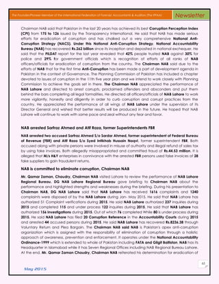 May 2015
65
The Founder/Pioneer Member of the International Federation of Forensic Accountants & Auditors (The IFFAA) Newsletter
Chairman NAB said that Pakistan in the last 20 years has achieved its best Corruption Perception Index
(CPI) from 175 to 126 issued by the Transparency International. He said that NAB has made serious
efforts for eradication of corruption and has chalked out a very comprehensive National Anti-
Corruption Strategy (NACS). Under this National Anti-Corruption Strategy, National Accountability
Bureau (NAB) has recovered Rs.262 billion since its inception and deposited in national exchequer. He
said that the PILDAT report for the last year revealed that 42% people trusted NAB against 30% for
police and 29% for government officials which is recognition of efforts of all ranks of NAB
officers/officials for eradication of corruption from the country. The Chairman NAB said due to the
efforts of NAB that for the first time Anti-Corruption has been made a part of development agenda in
Pakistan in the context of Governance. The Planning Commission of Pakistan has included a chapter
devoted to issues of corruption in the 11th five year plan and we intend to work closely with Planning
Commission to achieve the goals set in there. The Chairman NAB appreciated the performance of
NAB Lahore and directed to arrest corrupts, proclaimed offenders and absconders and put them
behind the bars completing all legal formalities. He directed all officers/officials of NAB Lahore to work
more vigilantly, honestly and diligently in order to curb corruption and corrupt practices from the
country. He appreciated the performance of all wings of NAB Lahore under the supervision of its
Director General and wished that better results will be produced in the future. He hoped that NAB
Lahore will continue to work with same pace and zeal without any fear and favor.
NAB arrested Sarfraz Ahmed and Atif Raza, former Superintendents FBR
NAB arrested two accused Sarfraz Ahmed S/o Sardar Ahmed, former superintendent of Federal Bureau
of Revenue (FBR) and Atif Raza S/o Syed Intikhab Hussain Naqvi, former superintendent FBR. Both
accused along with private persons were involved in misuse of authority and illegal refund of sales tax
by using fake invoices. Both allegedly misappropriated and committed fraud of Rs.44.53 million. It is
alleged that M/s H&Y enterprises in connivance with the arrested FBR persons used false invoices of 28
fake suppliers to gain fraudulent returns.
NAB is committed to eliminate corruption, Chairman NAB
Mr. Qamar Zaman, Chaudry, Chairman NAB visited Lahore to review the performance of NAB Lahore
Regional Bureau. DG NAB Lahore Regional Bureau gave briefing to Chairman NAB about the
performance and highlighted strengths and weaknesses during the briefing. During his presentation to
Chairman NAB, DG NAB Lahore said that NAB Lahore has received 1616 complaints and 1240
complaints were disposed of by the NAB Lahore during Jan- May 2015. He said that NAB Lahore has
authorized 51 Complaint verifications during 2015. He said NAB Lahore authorized 237 inquiries during
2015 and completed 115 and under process 122 inquiries during 2015. He said that NAB Lahore has
authorized 156 investigations during 2015. Out of which 76 completed While 80 is under process during
2015. He said NAB Lahore has filed 20 Corruption Reference in the Accountability Courts during 2015
and arrested 44 accused persons during 2015. He said NAB Lahore has recovered Rs.8236.38 through
Voluntary Return and Plea Bargain. The Chairman NAB said NAB is Pakistan's apex anti-corruption
organization which is assigned with the responsibility of elimination of corruption through a holistic
approach of awareness, prevention and enforcement. It operates under the National Accountability
Ordinance-1999 which is extended to whole of Pakistan including FATA and Gilgit Baltistan. NAB has its
Headquarter in Islamabad while it has Seven Regional Offices including NAB Regional Bureau Lahore.
At the end, Mr. Qamar Zaman Chaudry, Chairman NAB reiterated his determination for eradication of
 